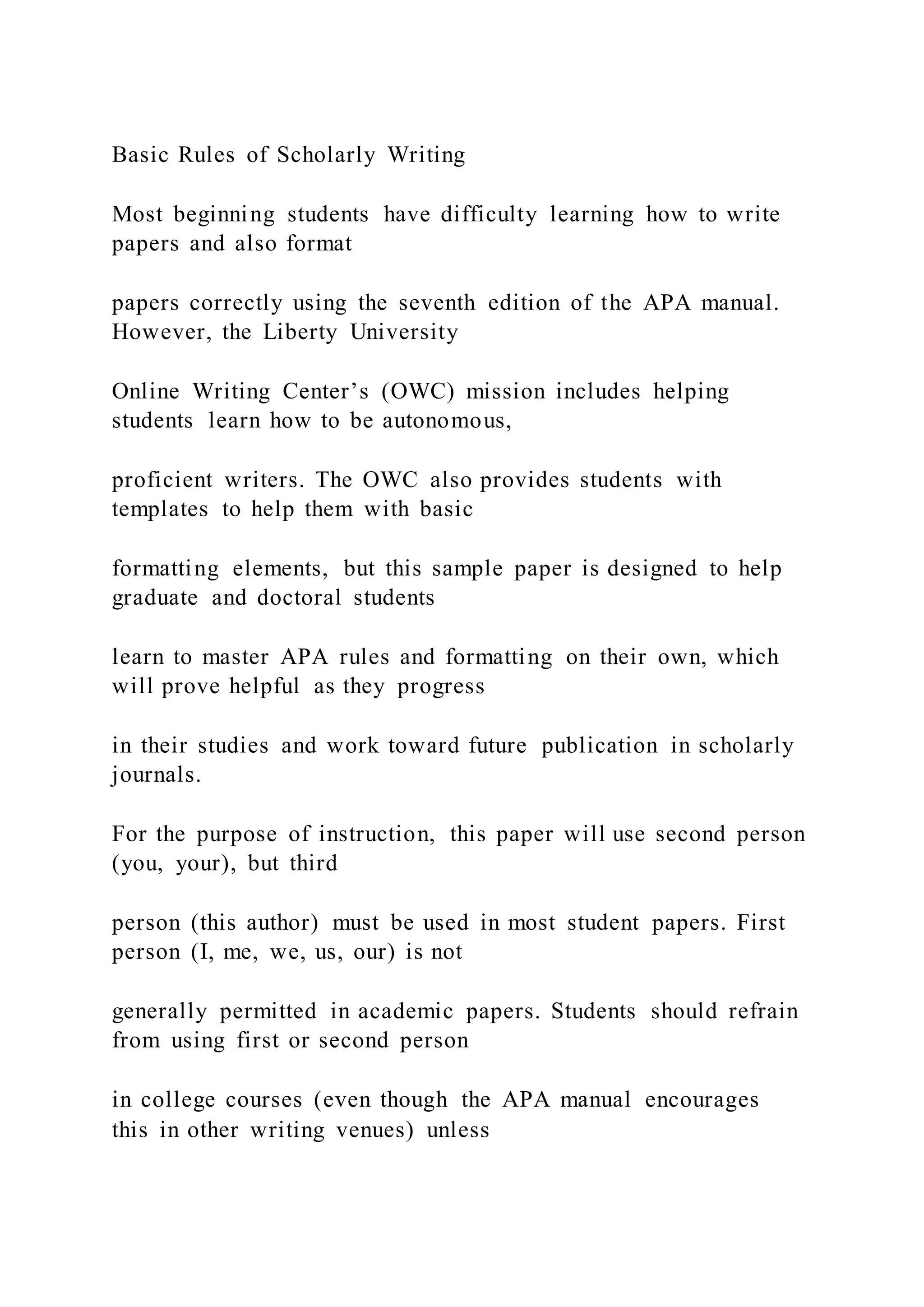 Basic Rules of Scholarly Writing
Most beginning students have difficulty learning how to write
papers and also format
papers correctly using the seventh edition of the APA manual.
However, the Liberty University
Online Writing Center’s (OWC) mission includes helping
students learn how to be autonomous,
proficient writers. The OWC also provides students with
templates to help them with basic
formatting elements, but this sample paper is designed to help
graduate and doctoral students
learn to master APA rules and formatting on their own, which
will prove helpful as they progress
in their studies and work toward future publication in scholarly
journals.
For the purpose of instruction, this paper will use second person
(you, your), but third
person (this author) must be used in most student papers. First
person (I, me, we, us, our) is not
generally permitted in academic papers. Students should refrain
from using first or second person
in college courses (even though the APA manual encourages
this in other writing venues) unless
 