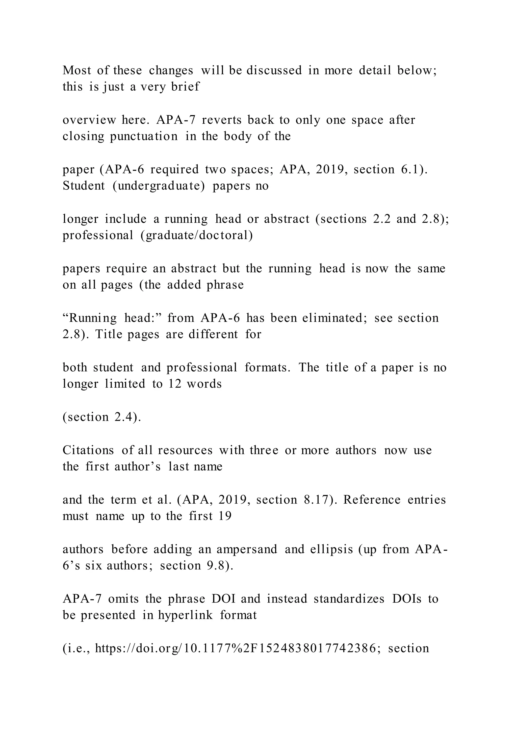 Most of these changes will be discussed in more detail below;
this is just a very brief
overview here. APA-7 reverts back to only one space after
closing punctuation in the body of the
paper (APA-6 required two spaces; APA, 2019, section 6.1).
Student (undergraduate) papers no
longer include a running head or abstract (sections 2.2 and 2.8);
professional (graduate/doctoral)
papers require an abstract but the running head is now the same
on all pages (the added phrase
“Running head:” from APA-6 has been eliminated; see section
2.8). Title pages are different for
both student and professional formats. The title of a paper is no
longer limited to 12 words
(section 2.4).
Citations of all resources with three or more authors now use
the first author’s last name
and the term et al. (APA, 2019, section 8.17). Reference entries
must name up to the first 19
authors before adding an ampersand and ellipsis (up from APA-
6’s six authors; section 9.8).
APA-7 omits the phrase DOI and instead standardizes DOIs to
be presented in hyperlink format
(i.e., https://doi.org/10.1177%2F1524838017742386; section
 