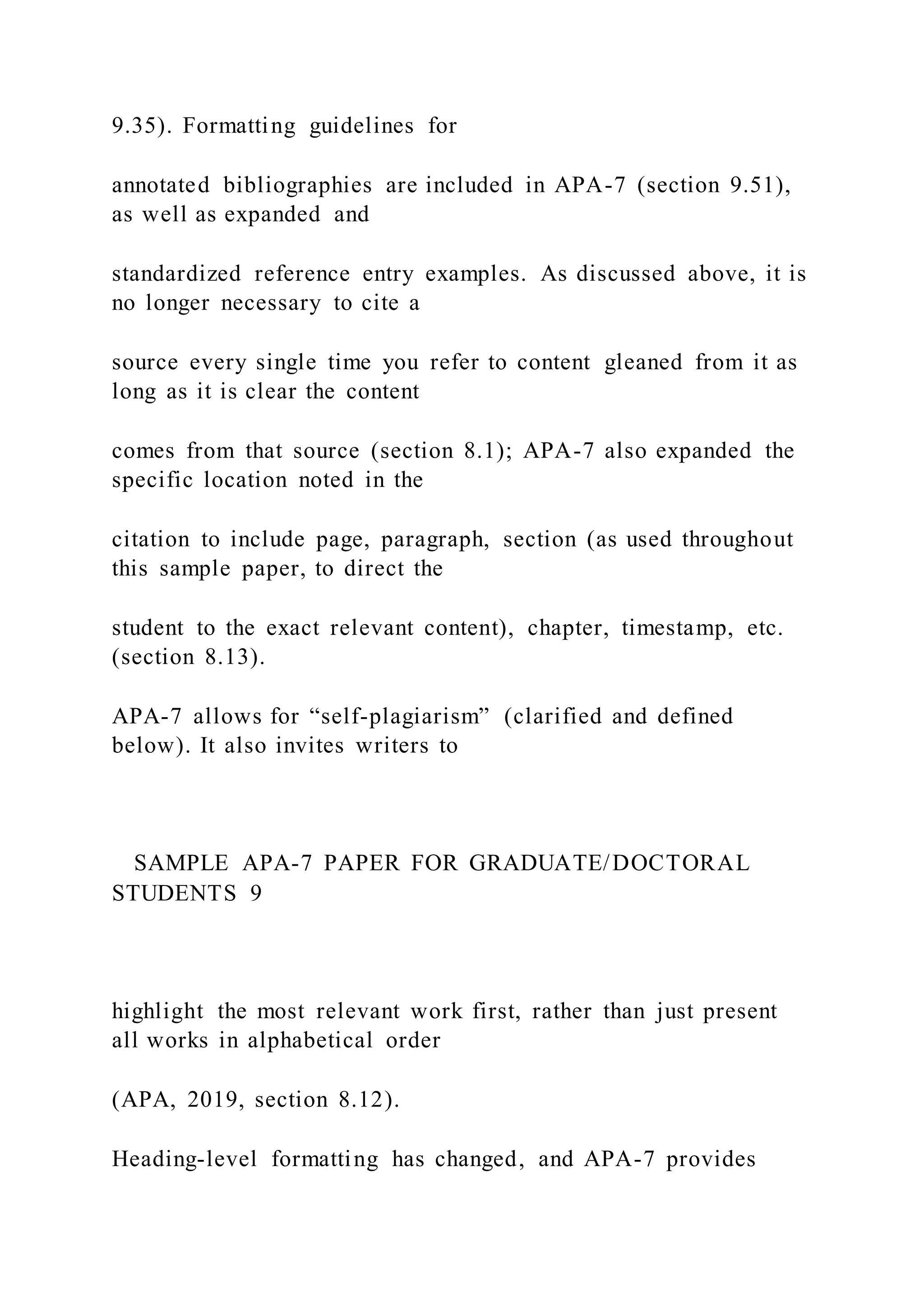 9.35). Formatting guidelines for
annotated bibliographies are included in APA-7 (section 9.51),
as well as expanded and
standardized reference entry examples. As discussed above, it is
no longer necessary to cite a
source every single time you refer to content gleaned from it as
long as it is clear the content
comes from that source (section 8.1); APA-7 also expanded the
specific location noted in the
citation to include page, paragraph, section (as used throughout
this sample paper, to direct the
student to the exact relevant content), chapter, timestamp, etc.
(section 8.13).
APA-7 allows for “self-plagiarism” (clarified and defined
below). It also invites writers to
SAMPLE APA-7 PAPER FOR GRADUATE/DOCTORAL
STUDENTS 9
highlight the most relevant work first, rather than just present
all works in alphabetical order
(APA, 2019, section 8.12).
Heading-level formatting has changed, and APA-7 provides
 