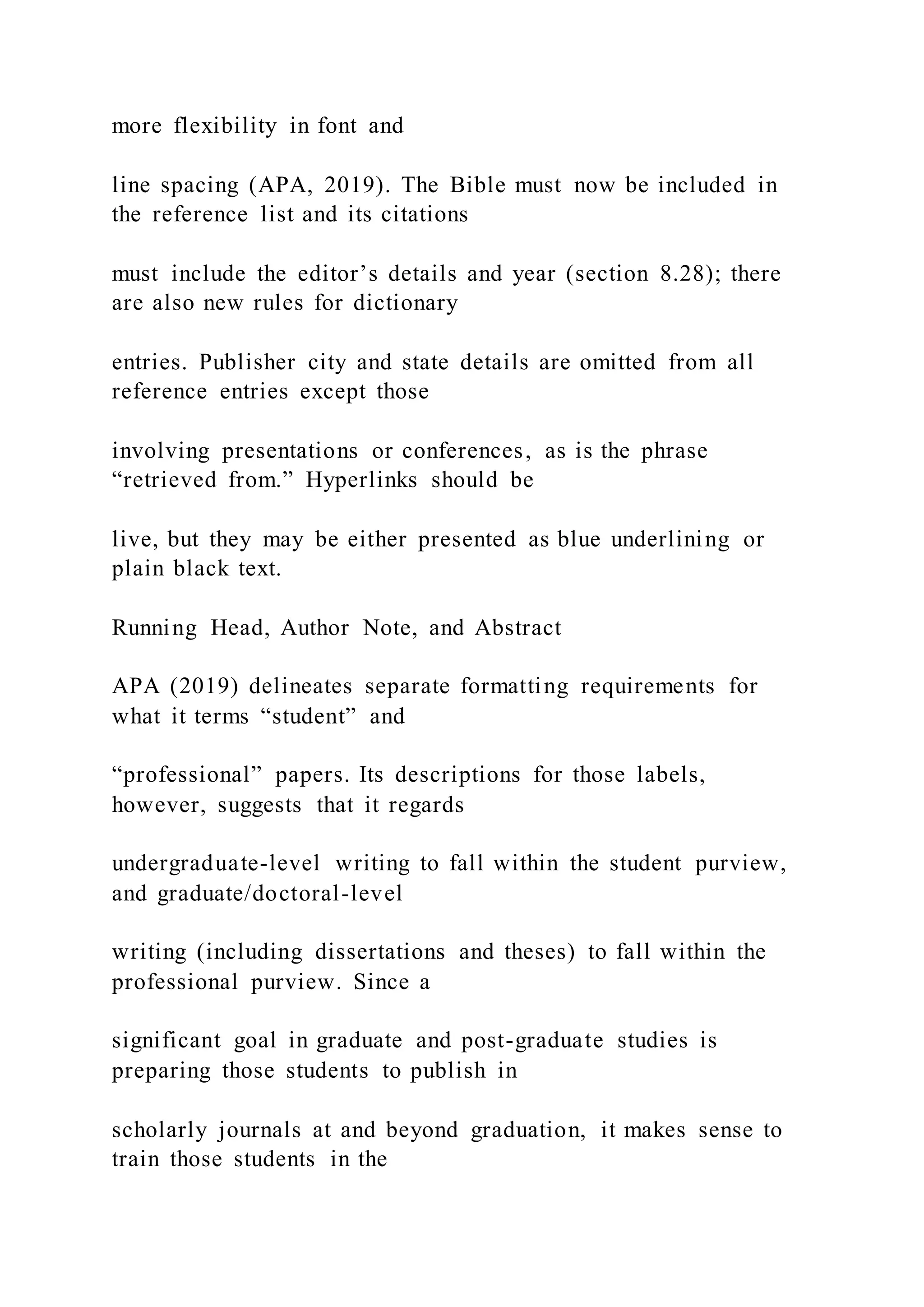 more flexibility in font and
line spacing (APA, 2019). The Bible must now be included in
the reference list and its citations
must include the editor’s details and year (section 8.28); there
are also new rules for dictionary
entries. Publisher city and state details are omitted from all
reference entries except those
involving presentations or conferences, as is the phrase
“retrieved from.” Hyperlinks should be
live, but they may be either presented as blue underlining or
plain black text.
Running Head, Author Note, and Abstract
APA (2019) delineates separate formatting requirements for
what it terms “student” and
“professional” papers. Its descriptions for those labels,
however, suggests that it regards
undergraduate-level writing to fall within the student purview,
and graduate/doctoral-level
writing (including dissertations and theses) to fall within the
professional purview. Since a
significant goal in graduate and post-graduate studies is
preparing those students to publish in
scholarly journals at and beyond graduation, it makes sense to
train those students in the
 