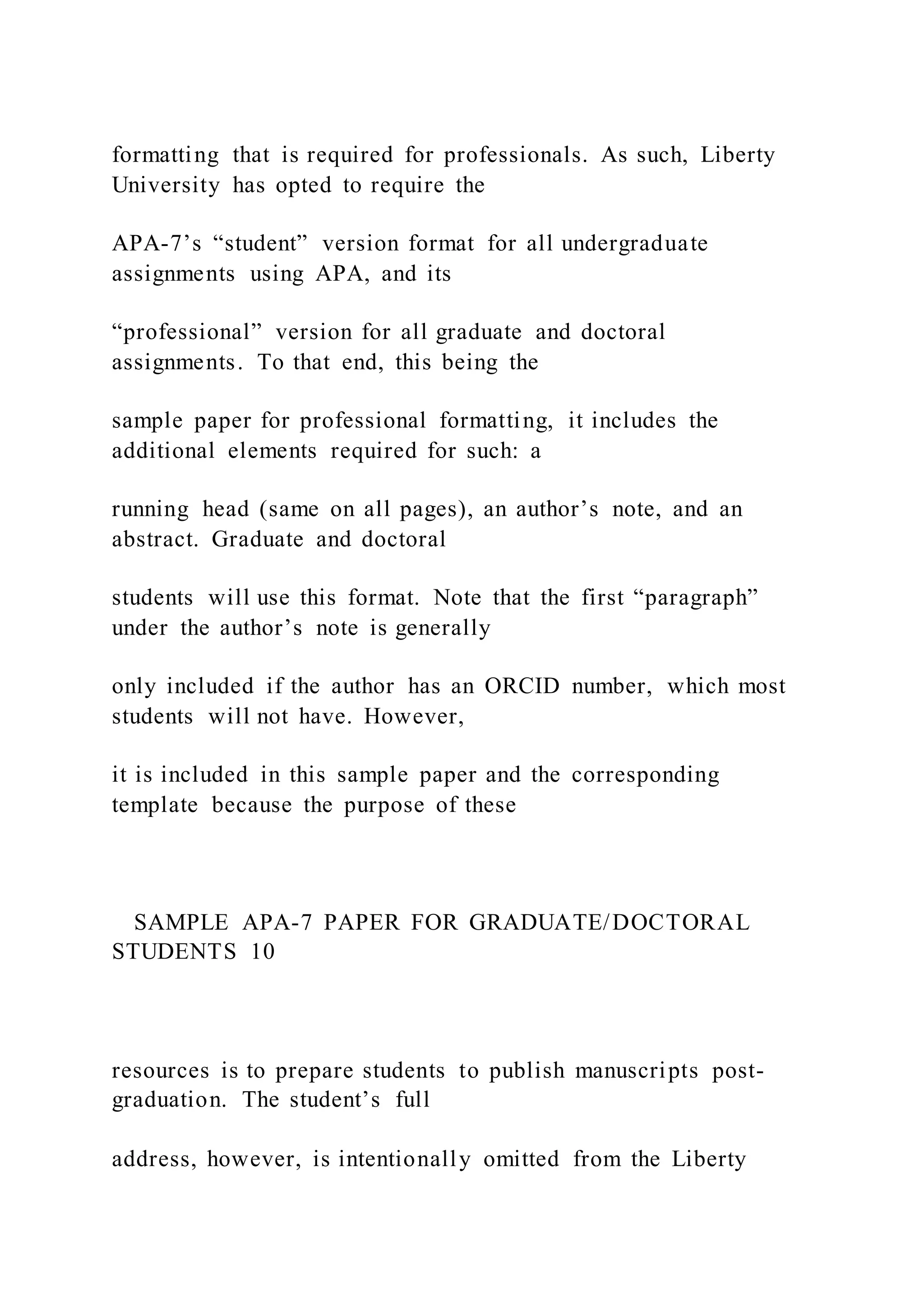 formatting that is required for professionals. As such, Liberty
University has opted to require the
APA-7’s “student” version format for all undergraduate
assignments using APA, and its
“professional” version for all graduate and doctoral
assignments. To that end, this being the
sample paper for professional formatting, it includes the
additional elements required for such: a
running head (same on all pages), an author’s note, and an
abstract. Graduate and doctoral
students will use this format. Note that the first “paragraph”
under the author’s note is generally
only included if the author has an ORCID number, which most
students will not have. However,
it is included in this sample paper and the corresponding
template because the purpose of these
SAMPLE APA-7 PAPER FOR GRADUATE/DOCTORAL
STUDENTS 10
resources is to prepare students to publish manuscripts post-
graduation. The student’s full
address, however, is intentionally omitted from the Liberty
 