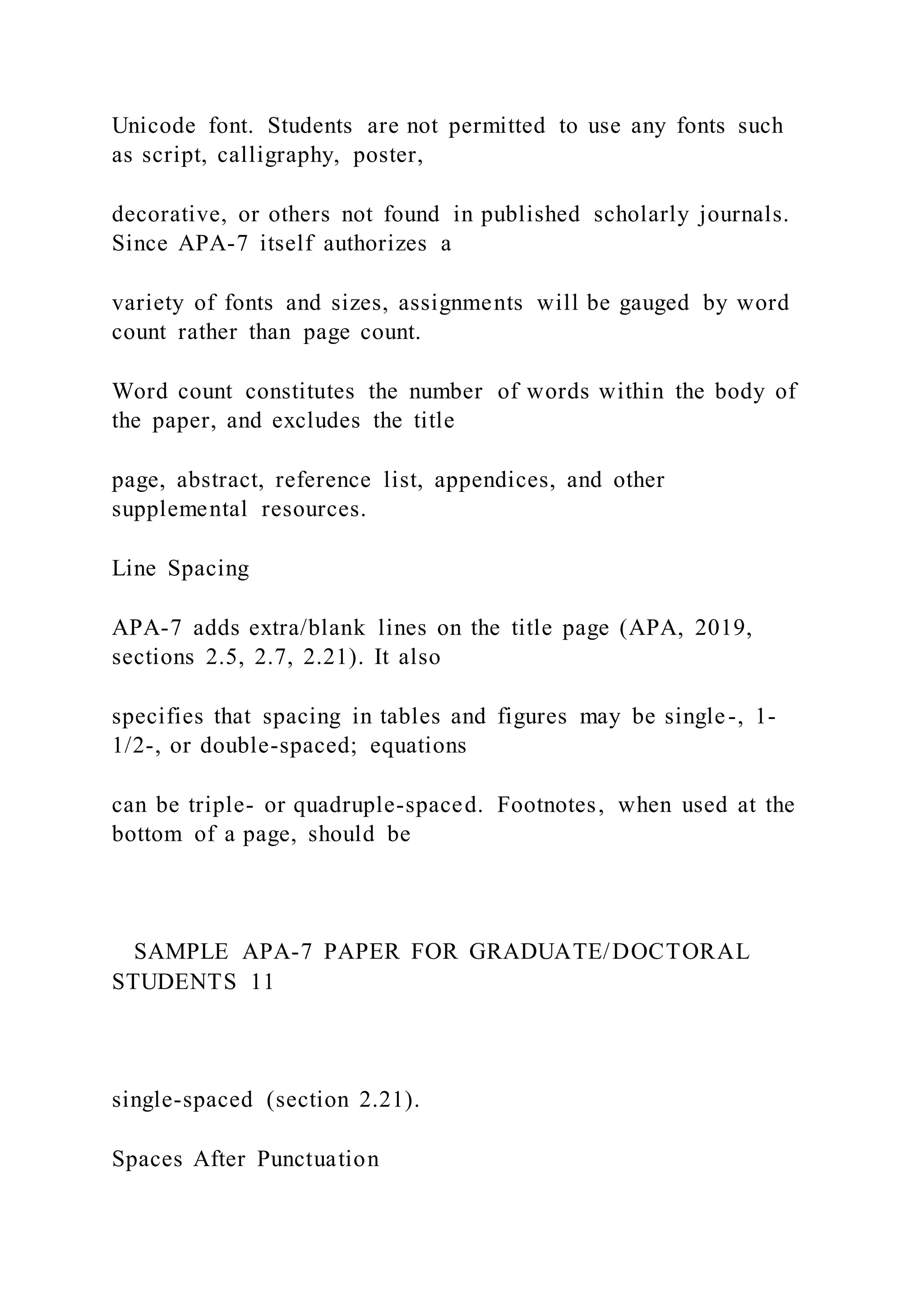 Unicode font. Students are not permitted to use any fonts such
as script, calligraphy, poster,
decorative, or others not found in published scholarly journals.
Since APA-7 itself authorizes a
variety of fonts and sizes, assignments will be gauged by word
count rather than page count.
Word count constitutes the number of words within the body of
the paper, and excludes the title
page, abstract, reference list, appendices, and other
supplemental resources.
Line Spacing
APA-7 adds extra/blank lines on the title page (APA, 2019,
sections 2.5, 2.7, 2.21). It also
specifies that spacing in tables and figures may be single-, 1-
1/2-, or double-spaced; equations
can be triple- or quadruple-spaced. Footnotes, when used at the
bottom of a page, should be
SAMPLE APA-7 PAPER FOR GRADUATE/DOCTORAL
STUDENTS 11
single-spaced (section 2.21).
Spaces After Punctuation
 