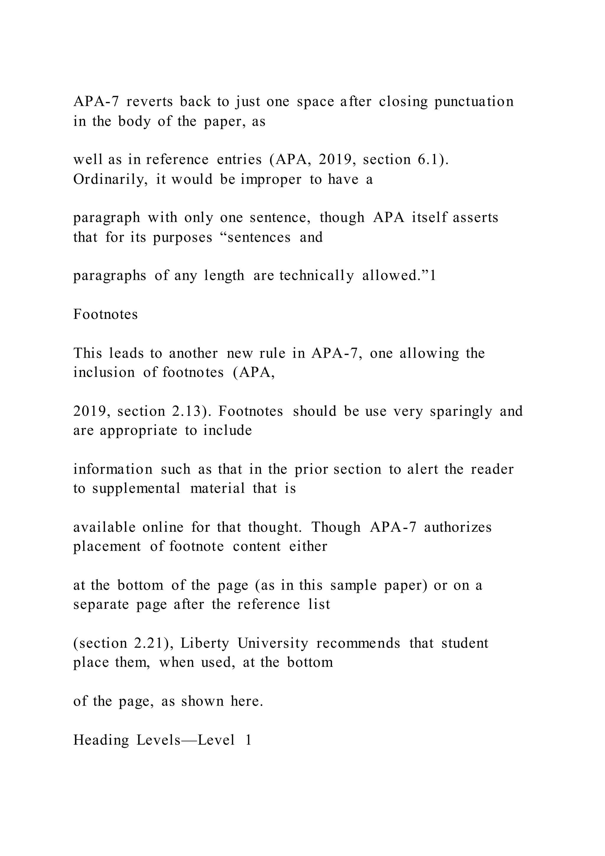 APA-7 reverts back to just one space after closing punctuation
in the body of the paper, as
well as in reference entries (APA, 2019, section 6.1).
Ordinarily, it would be improper to have a
paragraph with only one sentence, though APA itself asserts
that for its purposes “sentences and
paragraphs of any length are technically allowed.”1
Footnotes
This leads to another new rule in APA-7, one allowing the
inclusion of footnotes (APA,
2019, section 2.13). Footnotes should be use very sparingly and
are appropriate to include
information such as that in the prior section to alert the reader
to supplemental material that is
available online for that thought. Though APA-7 authorizes
placement of footnote content either
at the bottom of the page (as in this sample paper) or on a
separate page after the reference list
(section 2.21), Liberty University recommends that student
place them, when used, at the bottom
of the page, as shown here.
Heading Levels—Level 1
 