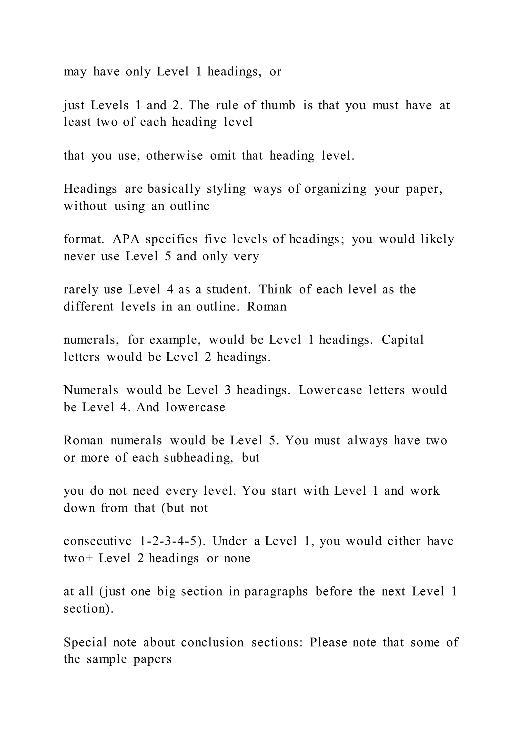 may have only Level 1 headings, or
just Levels 1 and 2. The rule of thumb is that you must have at
least two of each heading level
that you use, otherwise omit that heading level.
Headings are basically styling ways of organizing your paper,
without using an outline
format. APA specifies five levels of headings; you would likely
never use Level 5 and only very
rarely use Level 4 as a student. Think of each level as the
different levels in an outline. Roman
numerals, for example, would be Level 1 headings. Capital
letters would be Level 2 headings.
Numerals would be Level 3 headings. Lowercase letters would
be Level 4. And lowercase
Roman numerals would be Level 5. You must always have two
or more of each subheading, but
you do not need every level. You start with Level 1 and work
down from that (but not
consecutive 1-2-3-4-5). Under a Level 1, you would either have
two+ Level 2 headings or none
at all (just one big section in paragraphs before the next Level 1
section).
Special note about conclusion sections: Please note that some of
the sample papers
 