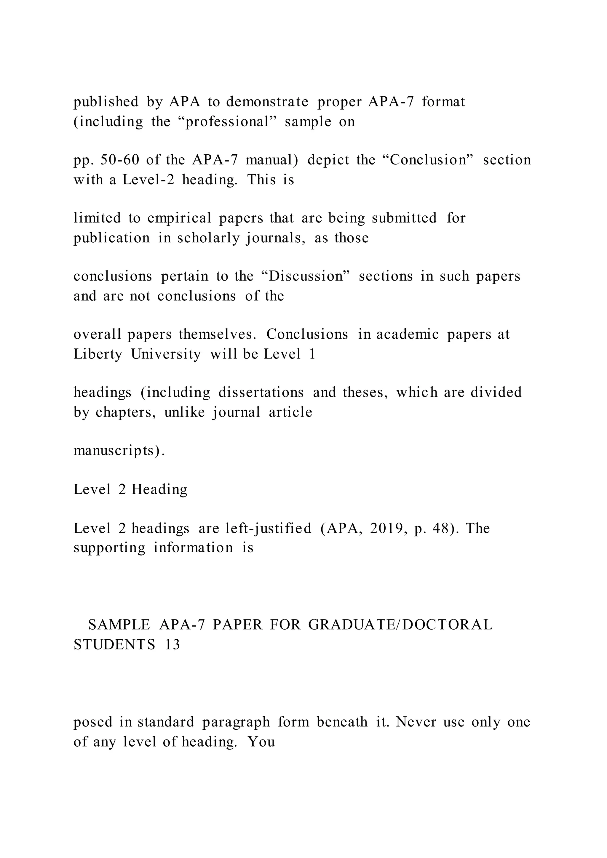 published by APA to demonstrate proper APA-7 format
(including the “professional” sample on
pp. 50-60 of the APA-7 manual) depict the “Conclusion” section
with a Level-2 heading. This is
limited to empirical papers that are being submitted for
publication in scholarly journals, as those
conclusions pertain to the “Discussion” sections in such papers
and are not conclusions of the
overall papers themselves. Conclusions in academic papers at
Liberty University will be Level 1
headings (including dissertations and theses, which are divided
by chapters, unlike journal article
manuscripts).
Level 2 Heading
Level 2 headings are left-justified (APA, 2019, p. 48). The
supporting information is
SAMPLE APA-7 PAPER FOR GRADUATE/DOCTORAL
STUDENTS 13
posed in standard paragraph form beneath it. Never use only one
of any level of heading. You
 