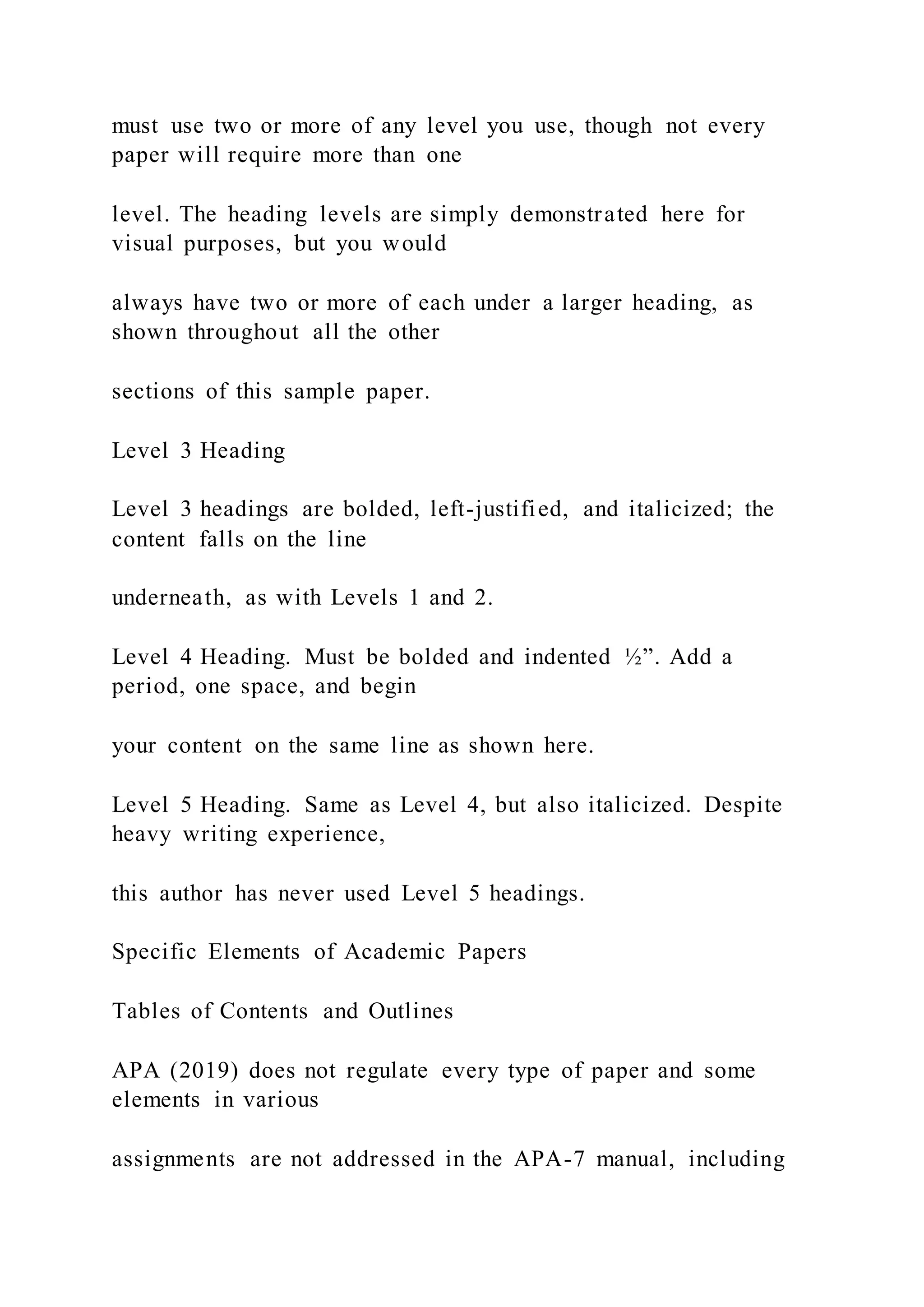 must use two or more of any level you use, though not every
paper will require more than one
level. The heading levels are simply demonstrated here for
visual purposes, but you would
always have two or more of each under a larger heading, as
shown throughout all the other
sections of this sample paper.
Level 3 Heading
Level 3 headings are bolded, left-justified, and italicized; the
content falls on the line
underneath, as with Levels 1 and 2.
Level 4 Heading. Must be bolded and indented ½”. Add a
period, one space, and begin
your content on the same line as shown here.
Level 5 Heading. Same as Level 4, but also italicized. Despite
heavy writing experience,
this author has never used Level 5 headings.
Specific Elements of Academic Papers
Tables of Contents and Outlines
APA (2019) does not regulate every type of paper and some
elements in various
assignments are not addressed in the APA-7 manual, including
 