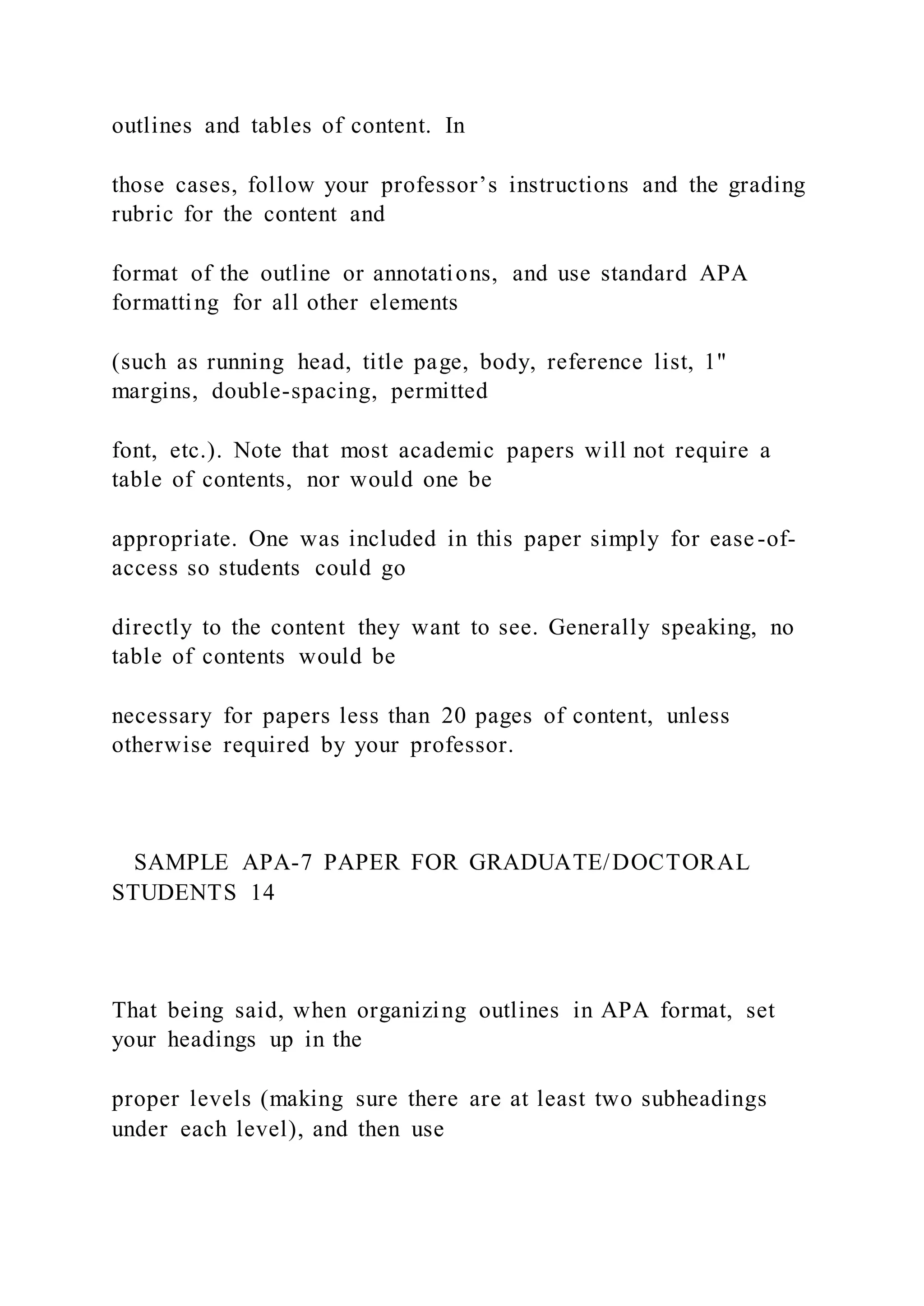 outlines and tables of content. In
those cases, follow your professor’s instructions and the grading
rubric for the content and
format of the outline or annotations, and use standard APA
formatting for all other elements
(such as running head, title page, body, reference list, 1"
margins, double-spacing, permitted
font, etc.). Note that most academic papers will not require a
table of contents, nor would one be
appropriate. One was included in this paper simply for ease-of-
access so students could go
directly to the content they want to see. Generally speaking, no
table of contents would be
necessary for papers less than 20 pages of content, unless
otherwise required by your professor.
SAMPLE APA-7 PAPER FOR GRADUATE/DOCTORAL
STUDENTS 14
That being said, when organizing outlines in APA format, set
your headings up in the
proper levels (making sure there are at least two subheadings
under each level), and then use
 