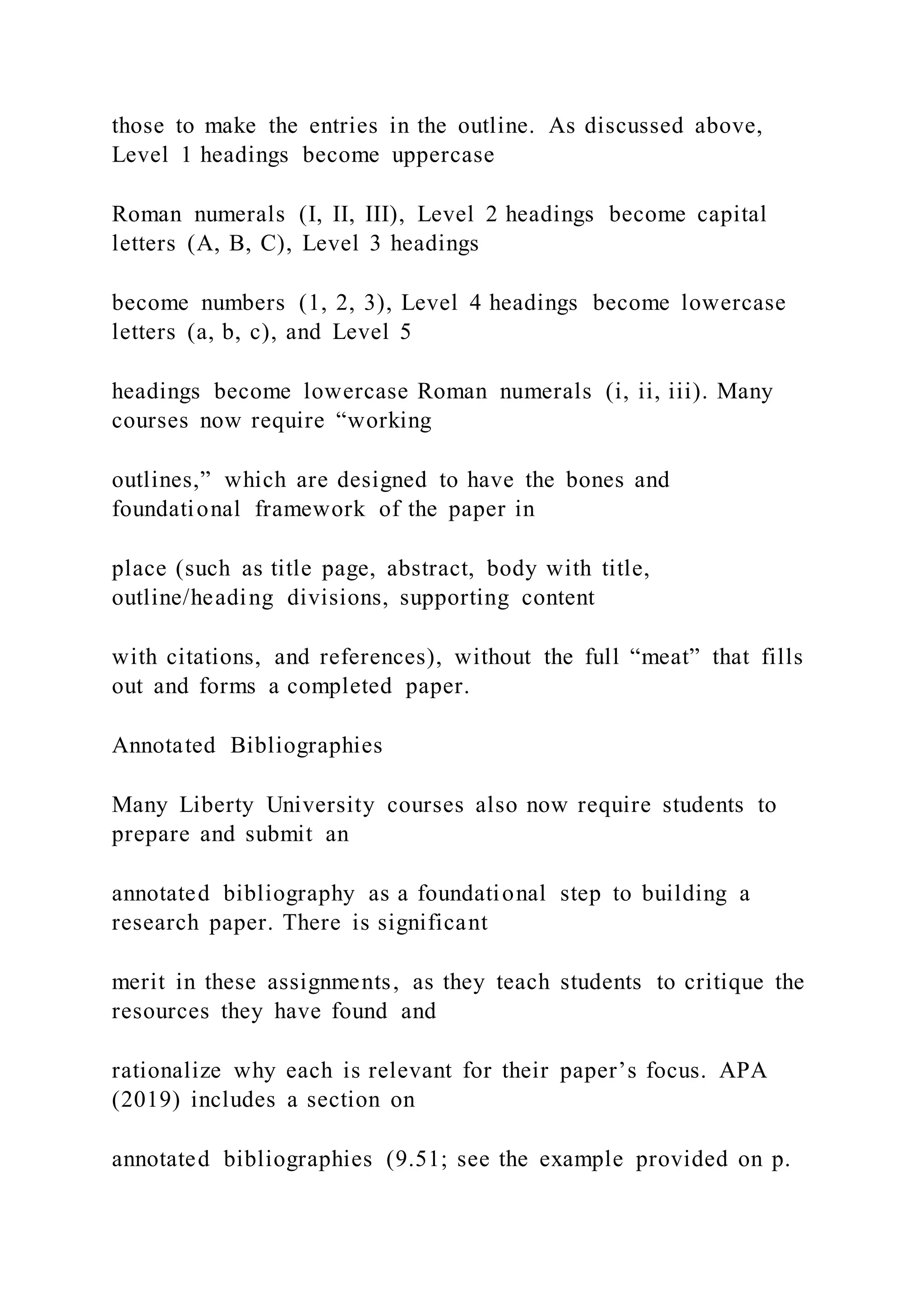 those to make the entries in the outline. As discussed above,
Level 1 headings become uppercase
Roman numerals (I, II, III), Level 2 headings become capital
letters (A, B, C), Level 3 headings
become numbers (1, 2, 3), Level 4 headings become lowercase
letters (a, b, c), and Level 5
headings become lowercase Roman numerals (i, ii, iii). Many
courses now require “working
outlines,” which are designed to have the bones and
foundational framework of the paper in
place (such as title page, abstract, body with title,
outline/heading divisions, supporting content
with citations, and references), without the full “meat” that fills
out and forms a completed paper.
Annotated Bibliographies
Many Liberty University courses also now require students to
prepare and submit an
annotated bibliography as a foundational step to building a
research paper. There is significant
merit in these assignments, as they teach students to critique the
resources they have found and
rationalize why each is relevant for their paper’s focus. APA
(2019) includes a section on
annotated bibliographies (9.51; see the example provided on p.
 