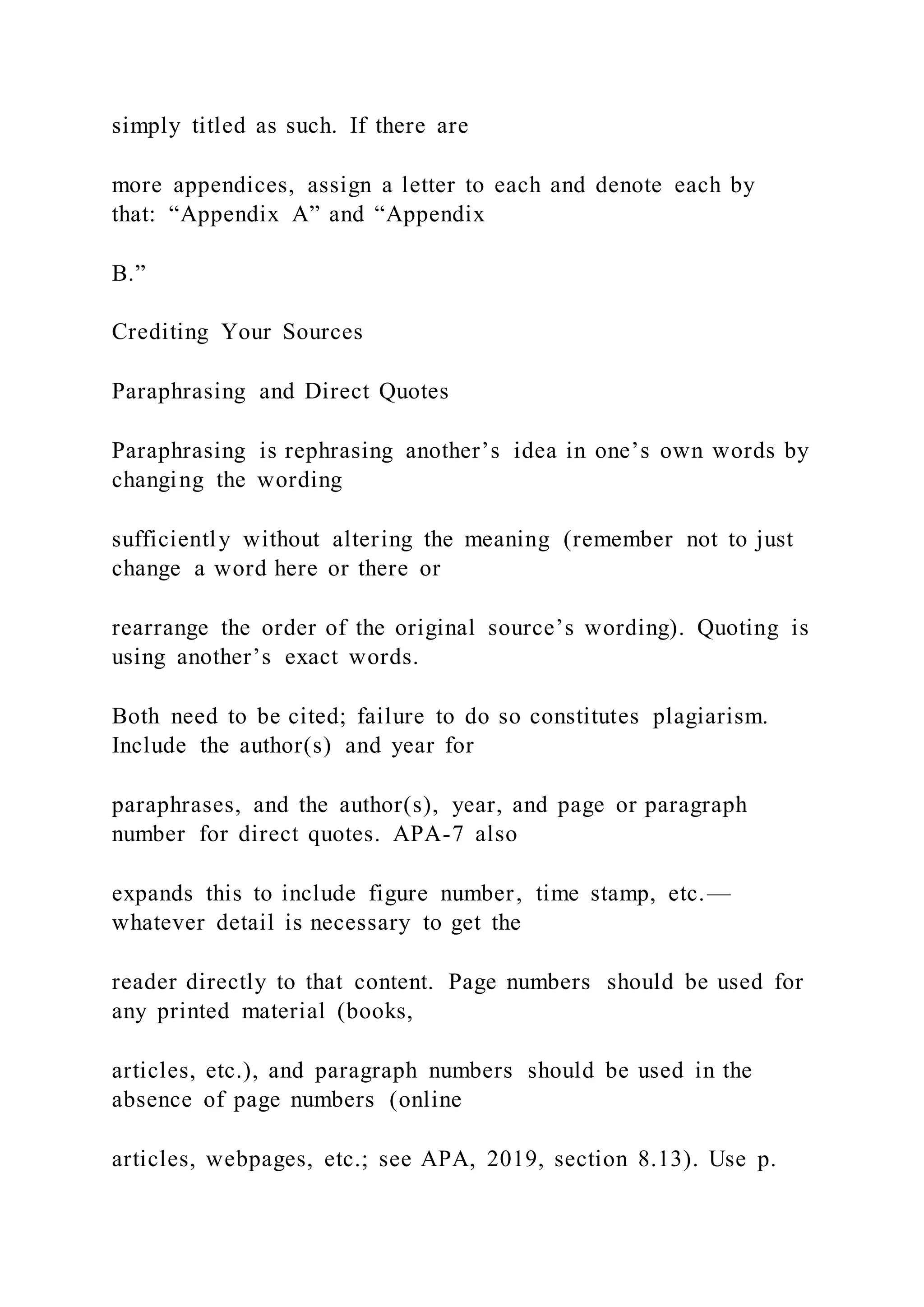 simply titled as such. If there are
more appendices, assign a letter to each and denote each by
that: “Appendix A” and “Appendix
B.”
Crediting Your Sources
Paraphrasing and Direct Quotes
Paraphrasing is rephrasing another’s idea in one’s own words by
changing the wording
sufficiently without altering the meaning (remember not to just
change a word here or there or
rearrange the order of the original source’s wording). Quoting is
using another’s exact words.
Both need to be cited; failure to do so constitutes plagiarism.
Include the author(s) and year for
paraphrases, and the author(s), year, and page or paragraph
number for direct quotes. APA-7 also
expands this to include figure number, time stamp, etc.—
whatever detail is necessary to get the
reader directly to that content. Page numbers should be used for
any printed material (books,
articles, etc.), and paragraph numbers should be used in the
absence of page numbers (online
articles, webpages, etc.; see APA, 2019, section 8.13). Use p.
 