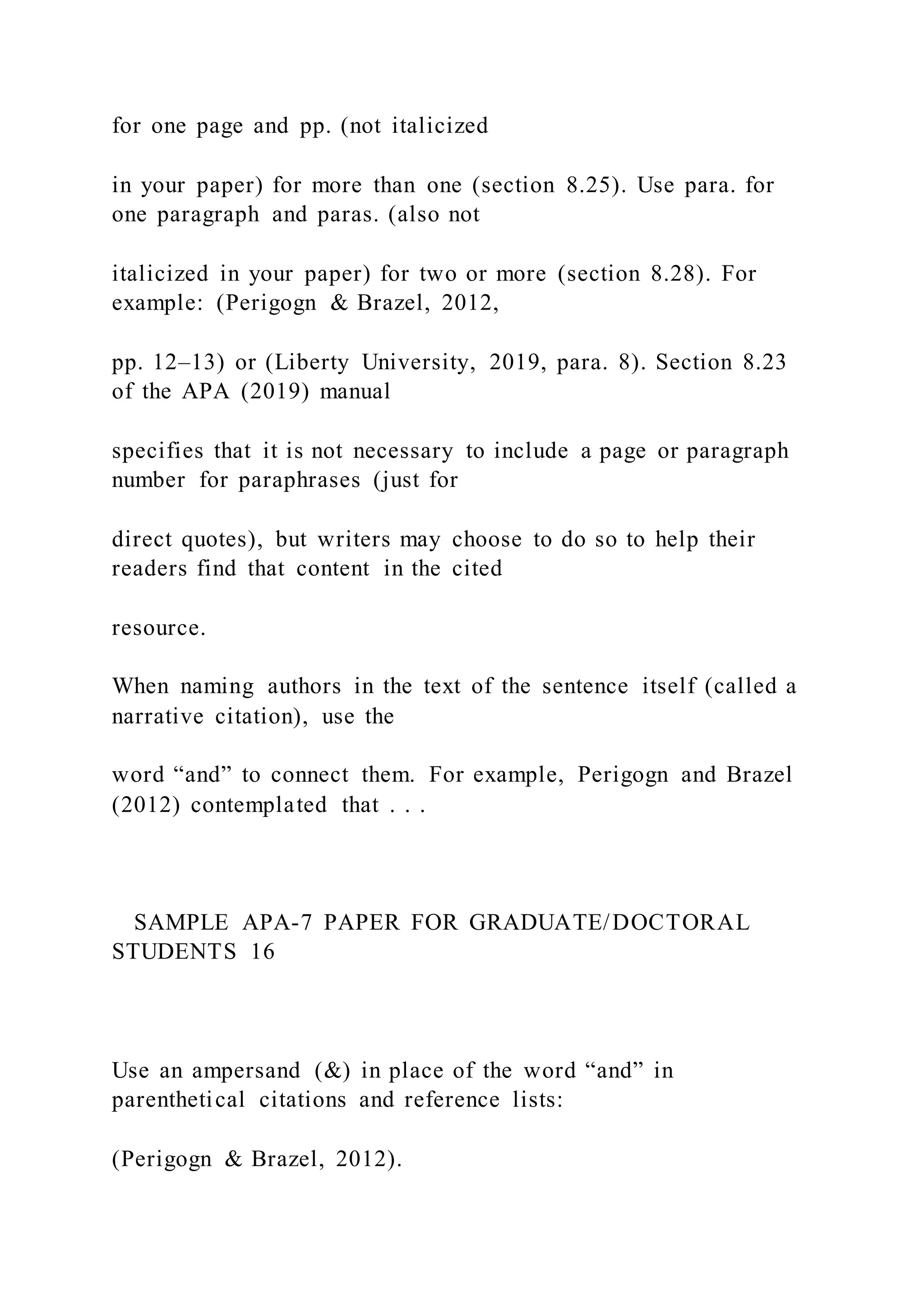 for one page and pp. (not italicized
in your paper) for more than one (section 8.25). Use para. for
one paragraph and paras. (also not
italicized in your paper) for two or more (section 8.28). For
example: (Perigogn & Brazel, 2012,
pp. 12–13) or (Liberty University, 2019, para. 8). Section 8.23
of the APA (2019) manual
specifies that it is not necessary to include a page or paragraph
number for paraphrases (just for
direct quotes), but writers may choose to do so to help their
readers find that content in the cited
resource.
When naming authors in the text of the sentence itself (called a
narrative citation), use the
word “and” to connect them. For example, Perigogn and Brazel
(2012) contemplated that . . .
SAMPLE APA-7 PAPER FOR GRADUATE/DOCTORAL
STUDENTS 16
Use an ampersand (&) in place of the word “and” in
parenthetical citations and reference lists:
(Perigogn & Brazel, 2012).
 