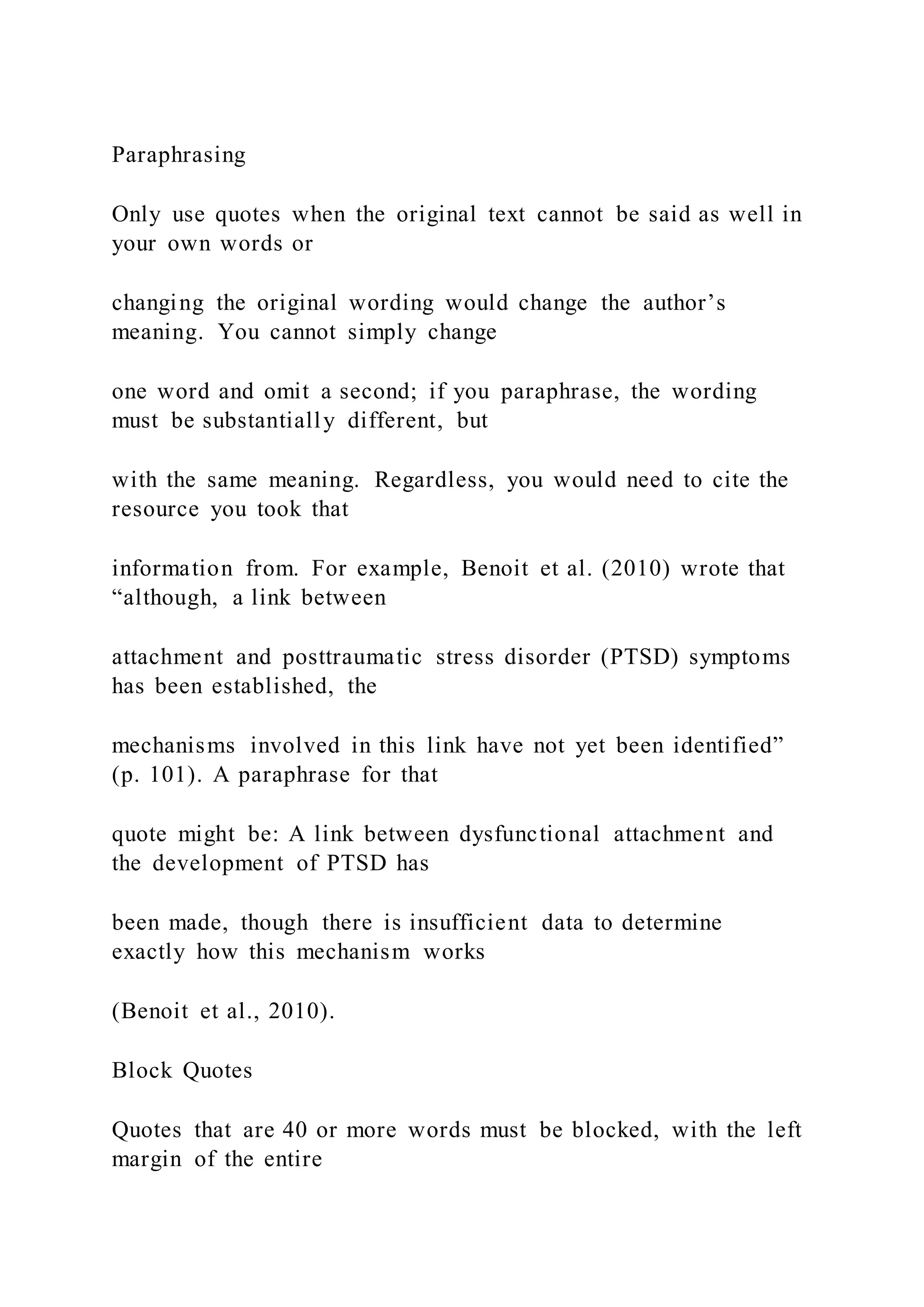 Paraphrasing
Only use quotes when the original text cannot be said as well in
your own words or
changing the original wording would change the author’s
meaning. You cannot simply change
one word and omit a second; if you paraphrase, the wording
must be substantially different, but
with the same meaning. Regardless, you would need to cite the
resource you took that
information from. For example, Benoit et al. (2010) wrote that
“although, a link between
attachment and posttraumatic stress disorder (PTSD) symptoms
has been established, the
mechanisms involved in this link have not yet been identified”
(p. 101). A paraphrase for that
quote might be: A link between dysfunctional attachment and
the development of PTSD has
been made, though there is insufficient data to determine
exactly how this mechanism works
(Benoit et al., 2010).
Block Quotes
Quotes that are 40 or more words must be blocked, with the left
margin of the entire
 