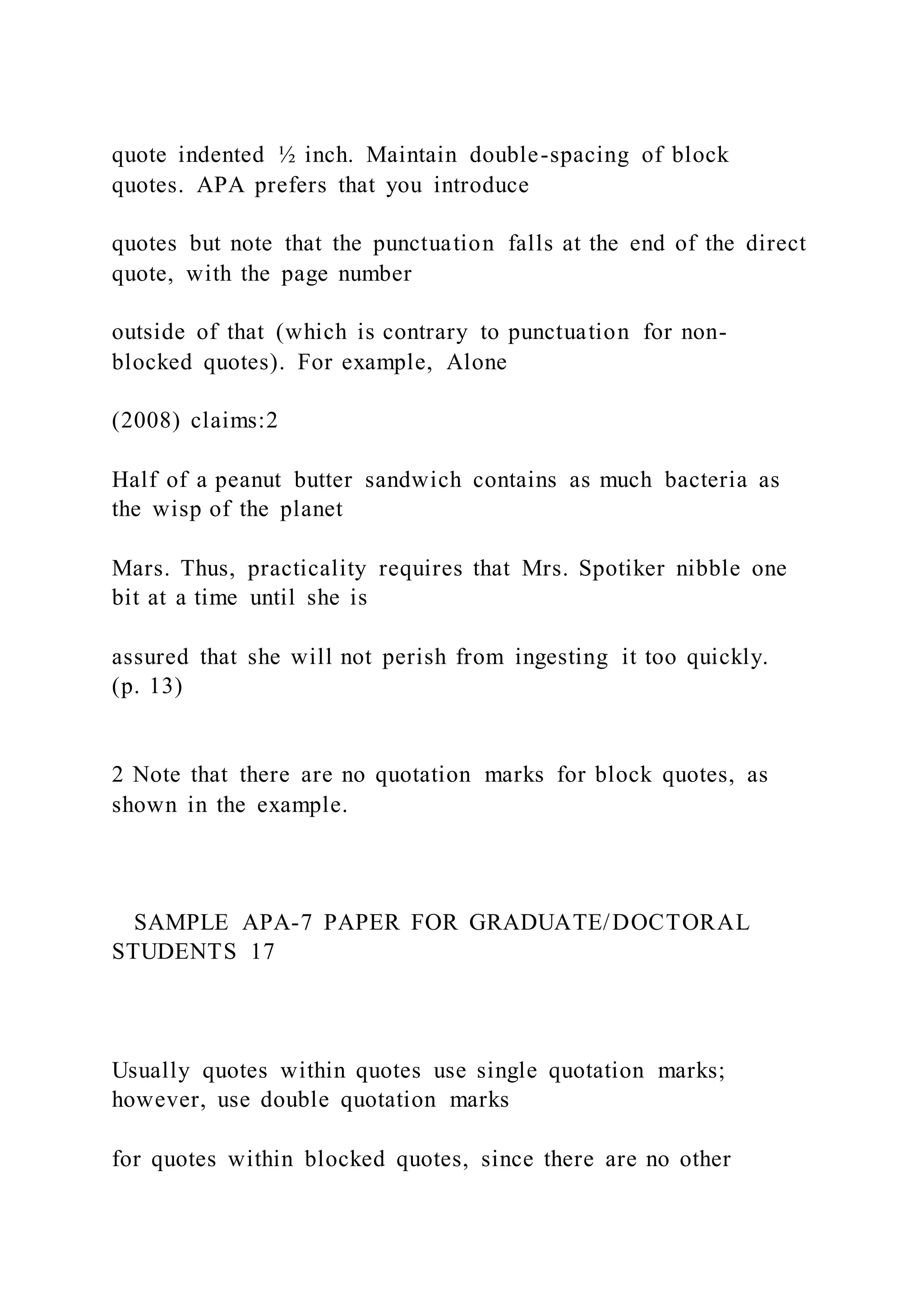 quote indented ½ inch. Maintain double-spacing of block
quotes. APA prefers that you introduce
quotes but note that the punctuation falls at the end of the direct
quote, with the page number
outside of that (which is contrary to punctuation for non-
blocked quotes). For example, Alone
(2008) claims:2
Half of a peanut butter sandwich contains as much bacteria as
the wisp of the planet
Mars. Thus, practicality requires that Mrs. Spotiker nibble one
bit at a time until she is
assured that she will not perish from ingesting it too quickly.
(p. 13)
2 Note that there are no quotation marks for block quotes, as
shown in the example.
SAMPLE APA-7 PAPER FOR GRADUATE/DOCTORAL
STUDENTS 17
Usually quotes within quotes use single quotation marks;
however, use double quotation marks
for quotes within blocked quotes, since there are no other
 