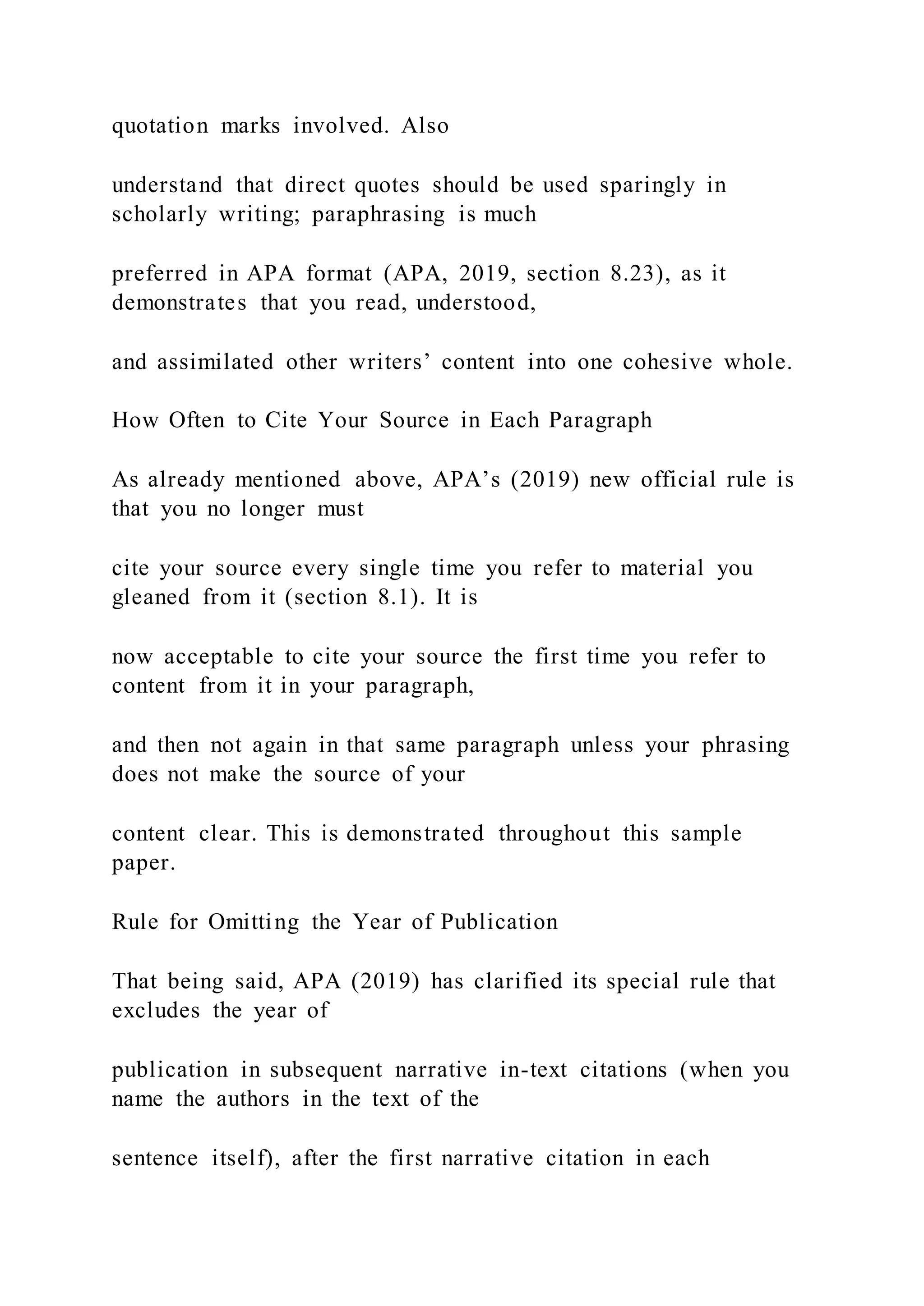 quotation marks involved. Also
understand that direct quotes should be used sparingly in
scholarly writing; paraphrasing is much
preferred in APA format (APA, 2019, section 8.23), as it
demonstrates that you read, understood,
and assimilated other writers’ content into one cohesive whole.
How Often to Cite Your Source in Each Paragraph
As already mentioned above, APA’s (2019) new official rule is
that you no longer must
cite your source every single time you refer to material you
gleaned from it (section 8.1). It is
now acceptable to cite your source the first time you refer to
content from it in your paragraph,
and then not again in that same paragraph unless your phrasing
does not make the source of your
content clear. This is demonstrated throughout this sample
paper.
Rule for Omitting the Year of Publication
That being said, APA (2019) has clarified its special rule that
excludes the year of
publication in subsequent narrative in-text citations (when you
name the authors in the text of the
sentence itself), after the first narrative citation in each
 