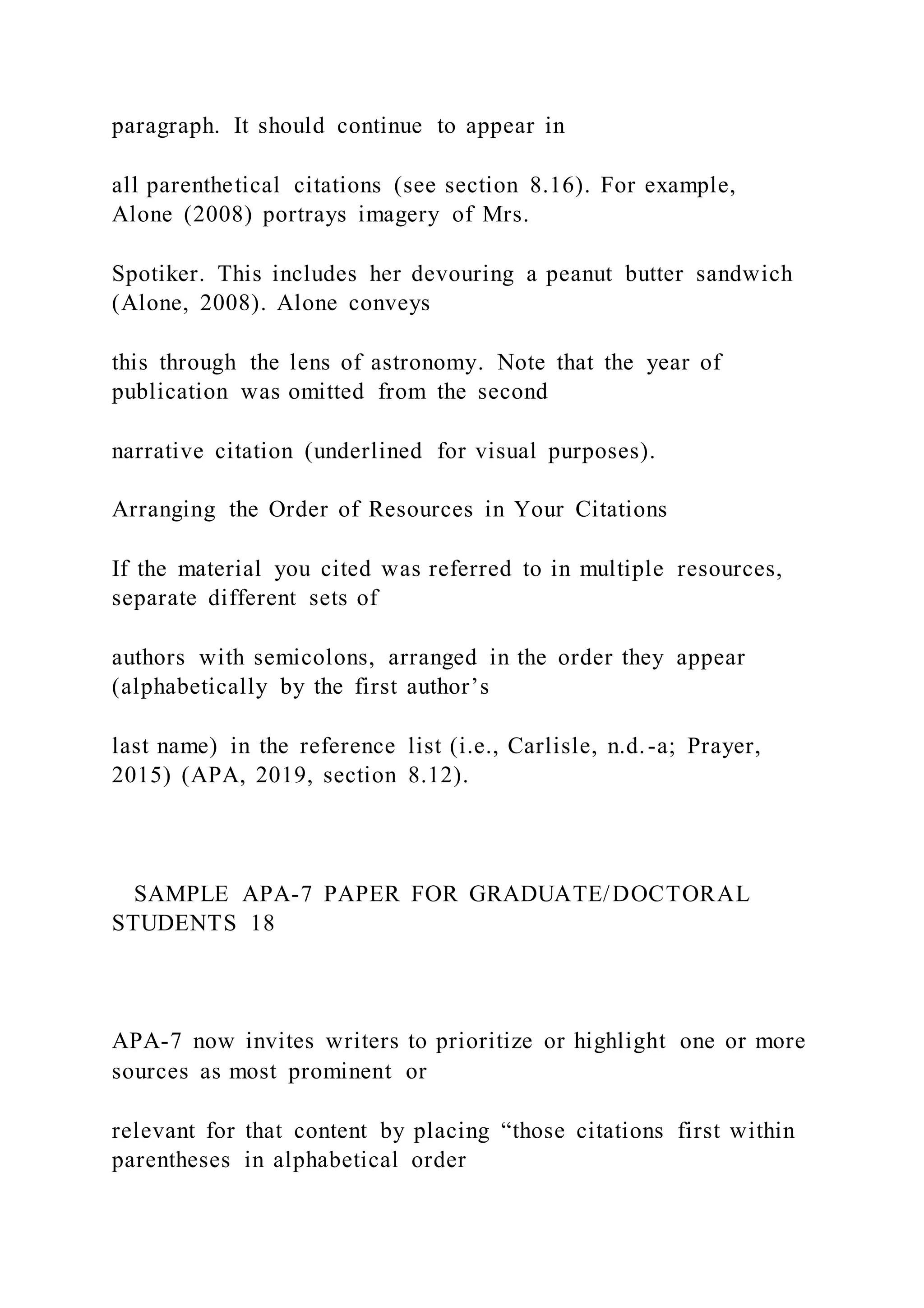 paragraph. It should continue to appear in
all parenthetical citations (see section 8.16). For example,
Alone (2008) portrays imagery of Mrs.
Spotiker. This includes her devouring a peanut butter sandwich
(Alone, 2008). Alone conveys
this through the lens of astronomy. Note that the year of
publication was omitted from the second
narrative citation (underlined for visual purposes).
Arranging the Order of Resources in Your Citations
If the material you cited was referred to in multiple resources,
separate different sets of
authors with semicolons, arranged in the order they appear
(alphabetically by the first author’s
last name) in the reference list (i.e., Carlisle, n.d.-a; Prayer,
2015) (APA, 2019, section 8.12).
SAMPLE APA-7 PAPER FOR GRADUATE/DOCTORAL
STUDENTS 18
APA-7 now invites writers to prioritize or highlight one or more
sources as most prominent or
relevant for that content by placing “those citations first within
parentheses in alphabetical order
 