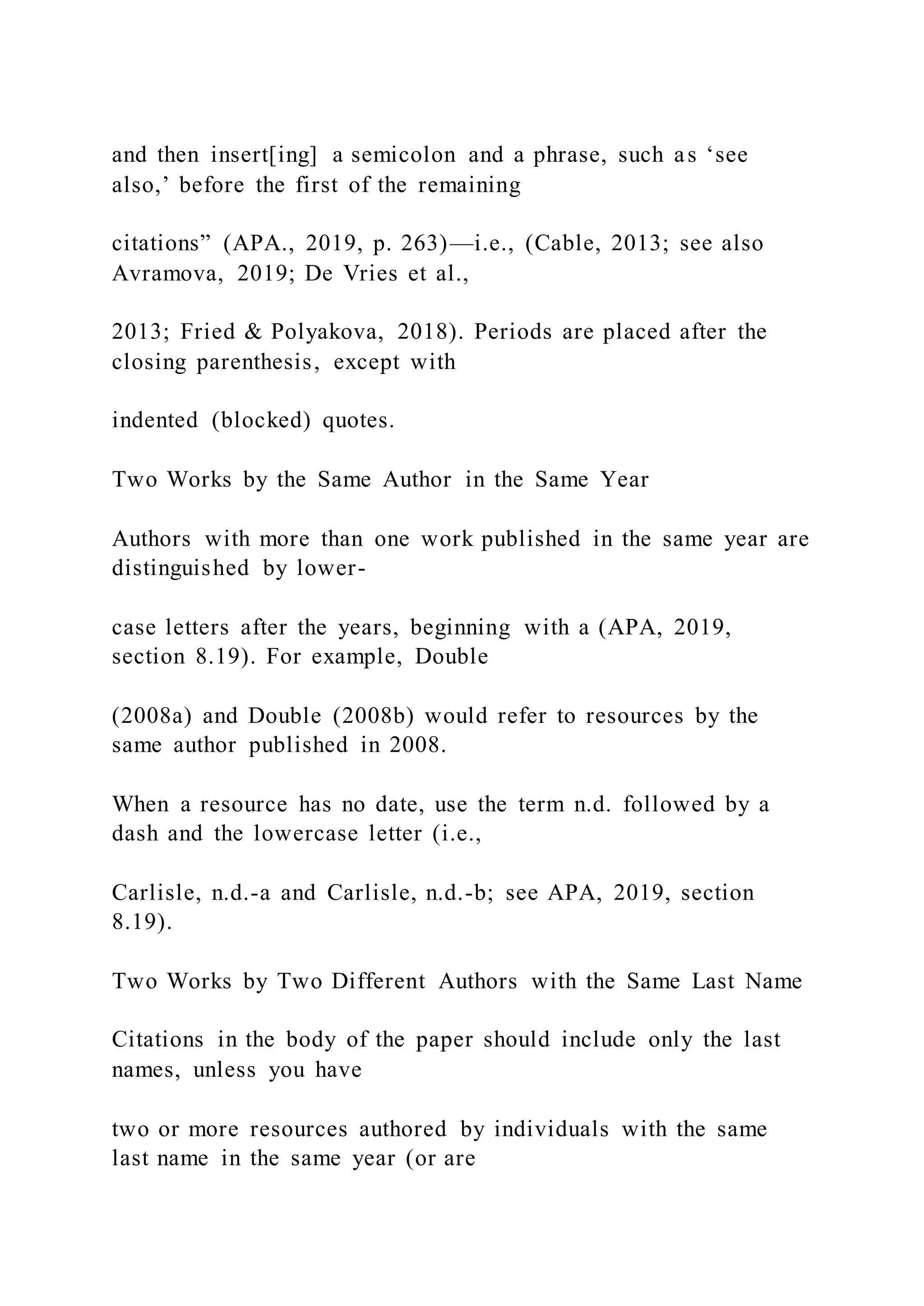 and then insert[ing] a semicolon and a phrase, such as ‘see
also,’ before the first of the remaining
citations” (APA., 2019, p. 263)—i.e., (Cable, 2013; see also
Avramova, 2019; De Vries et al.,
2013; Fried & Polyakova, 2018). Periods are placed after the
closing parenthesis, except with
indented (blocked) quotes.
Two Works by the Same Author in the Same Year
Authors with more than one work published in the same year are
distinguished by lower-
case letters after the years, beginning with a (APA, 2019,
section 8.19). For example, Double
(2008a) and Double (2008b) would refer to resources by the
same author published in 2008.
When a resource has no date, use the term n.d. followed by a
dash and the lowercase letter (i.e.,
Carlisle, n.d.-a and Carlisle, n.d.-b; see APA, 2019, section
8.19).
Two Works by Two Different Authors with the Same Last Name
Citations in the body of the paper should include only the last
names, unless you have
two or more resources authored by individuals with the same
last name in the same year (or are
 