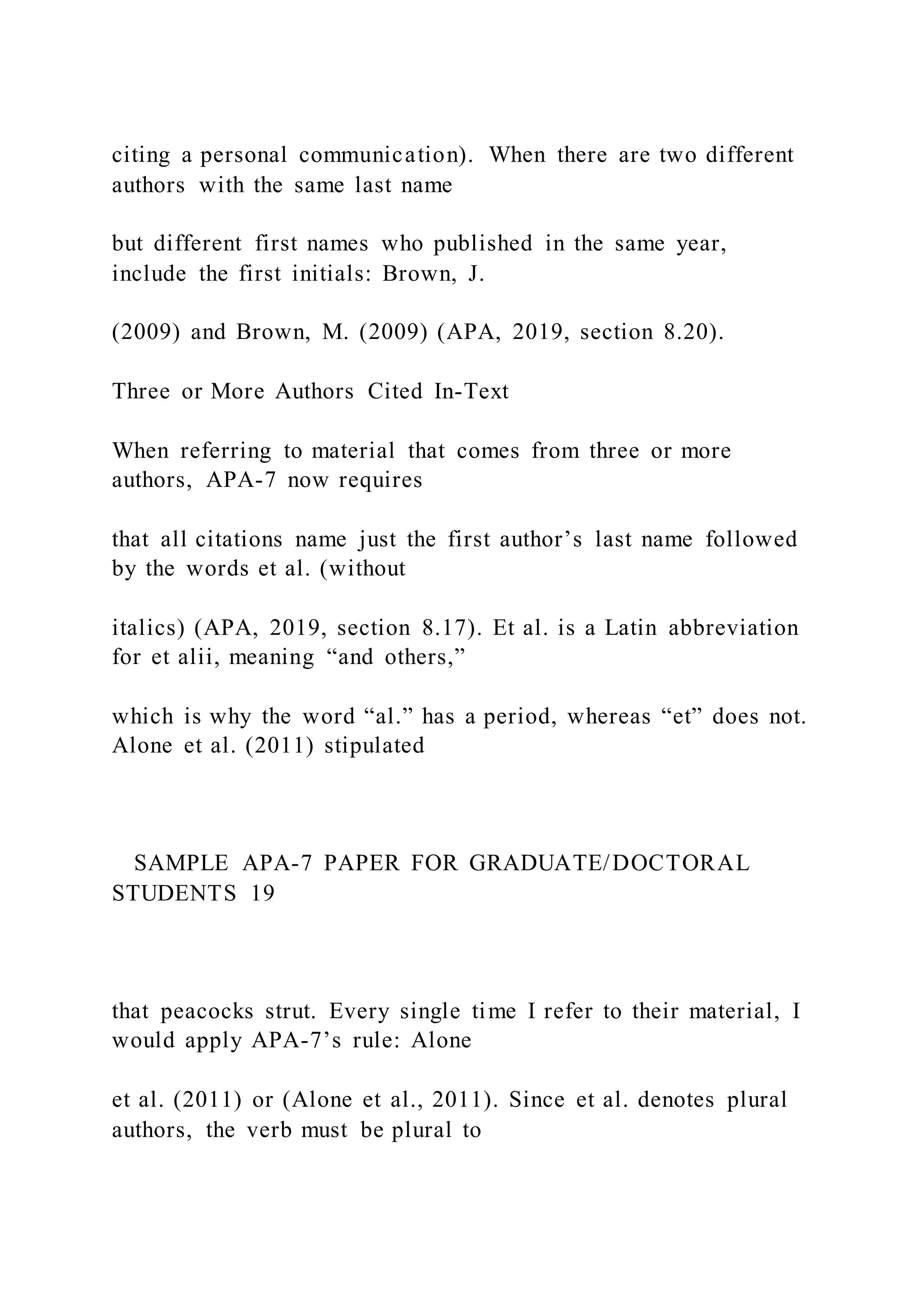 citing a personal communication). When there are two different
authors with the same last name
but different first names who published in the same year,
include the first initials: Brown, J.
(2009) and Brown, M. (2009) (APA, 2019, section 8.20).
Three or More Authors Cited In-Text
When referring to material that comes from three or more
authors, APA-7 now requires
that all citations name just the first author’s last name followed
by the words et al. (without
italics) (APA, 2019, section 8.17). Et al. is a Latin abbreviation
for et alii, meaning “and others,”
which is why the word “al.” has a period, whereas “et” does not.
Alone et al. (2011) stipulated
SAMPLE APA-7 PAPER FOR GRADUATE/DOCTORAL
STUDENTS 19
that peacocks strut. Every single time I refer to their material, I
would apply APA-7’s rule: Alone
et al. (2011) or (Alone et al., 2011). Since et al. denotes plural
authors, the verb must be plural to
 