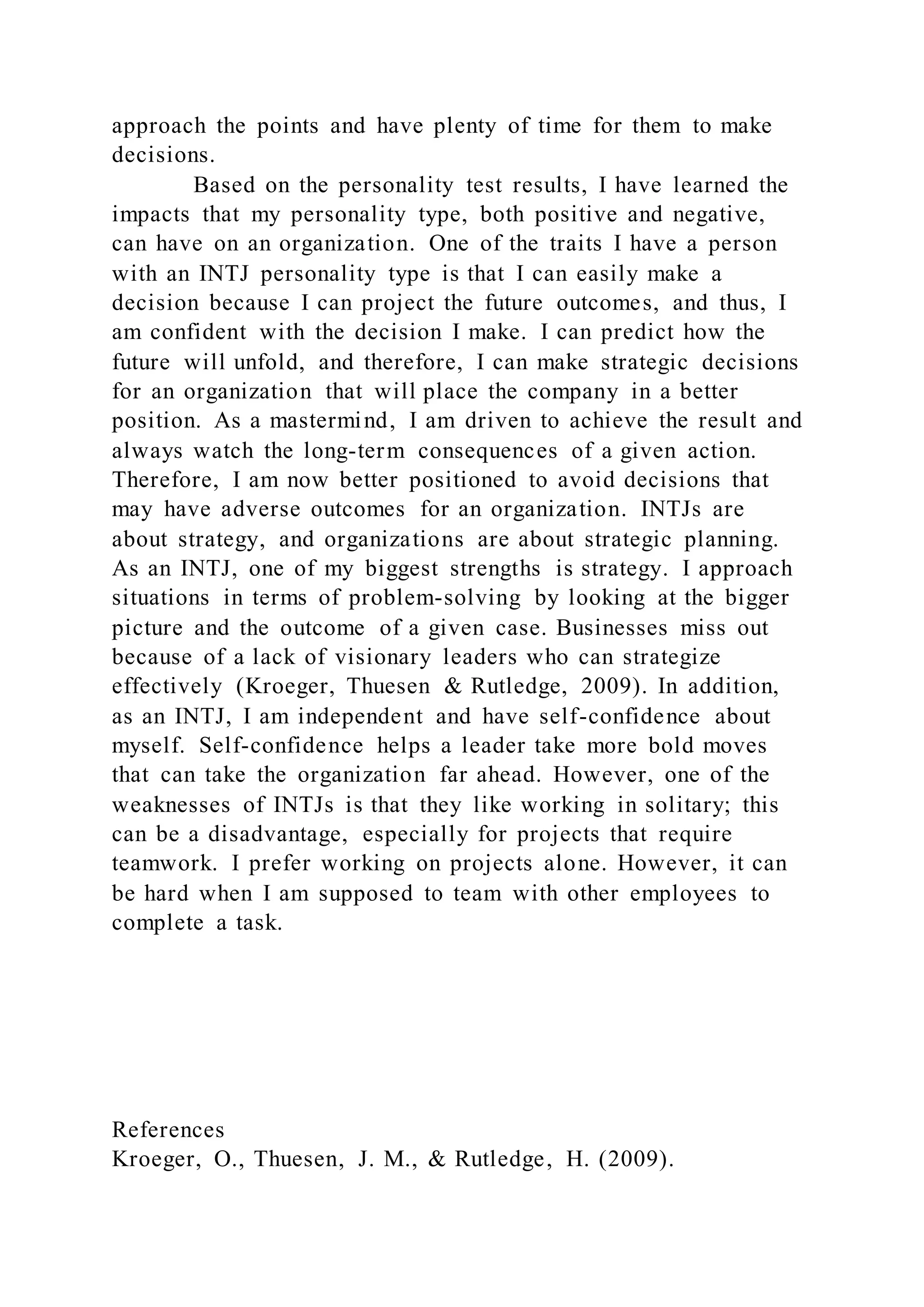 approach the points and have plenty of time for them to make
decisions.
Based on the personality test results, I have learned the
impacts that my personality type, both positive and negative,
can have on an organization. One of the traits I have a person
with an INTJ personality type is that I can easily make a
decision because I can project the future outcomes, and thus, I
am confident with the decision I make. I can predict how the
future will unfold, and therefore, I can make strategic decisions
for an organization that will place the company in a better
position. As a mastermind, I am driven to achieve the result and
always watch the long-term consequences of a given action.
Therefore, I am now better positioned to avoid decisions that
may have adverse outcomes for an organization. INTJs are
about strategy, and organizations are about strategic planning.
As an INTJ, one of my biggest strengths is strategy. I approach
situations in terms of problem-solving by looking at the bigger
picture and the outcome of a given case. Businesses miss out
because of a lack of visionary leaders who can strategize
effectively (Kroeger, Thuesen & Rutledge, 2009). In addition,
as an INTJ, I am independent and have self-confidence about
myself. Self-confidence helps a leader take more bold moves
that can take the organization far ahead. However, one of the
weaknesses of INTJs is that they like working in solitary; this
can be a disadvantage, especially for projects that require
teamwork. I prefer working on projects alone. However, it can
be hard when I am supposed to team with other employees to
complete a task.
References
Kroeger, O., Thuesen, J. M., & Rutledge, H. (2009).
 