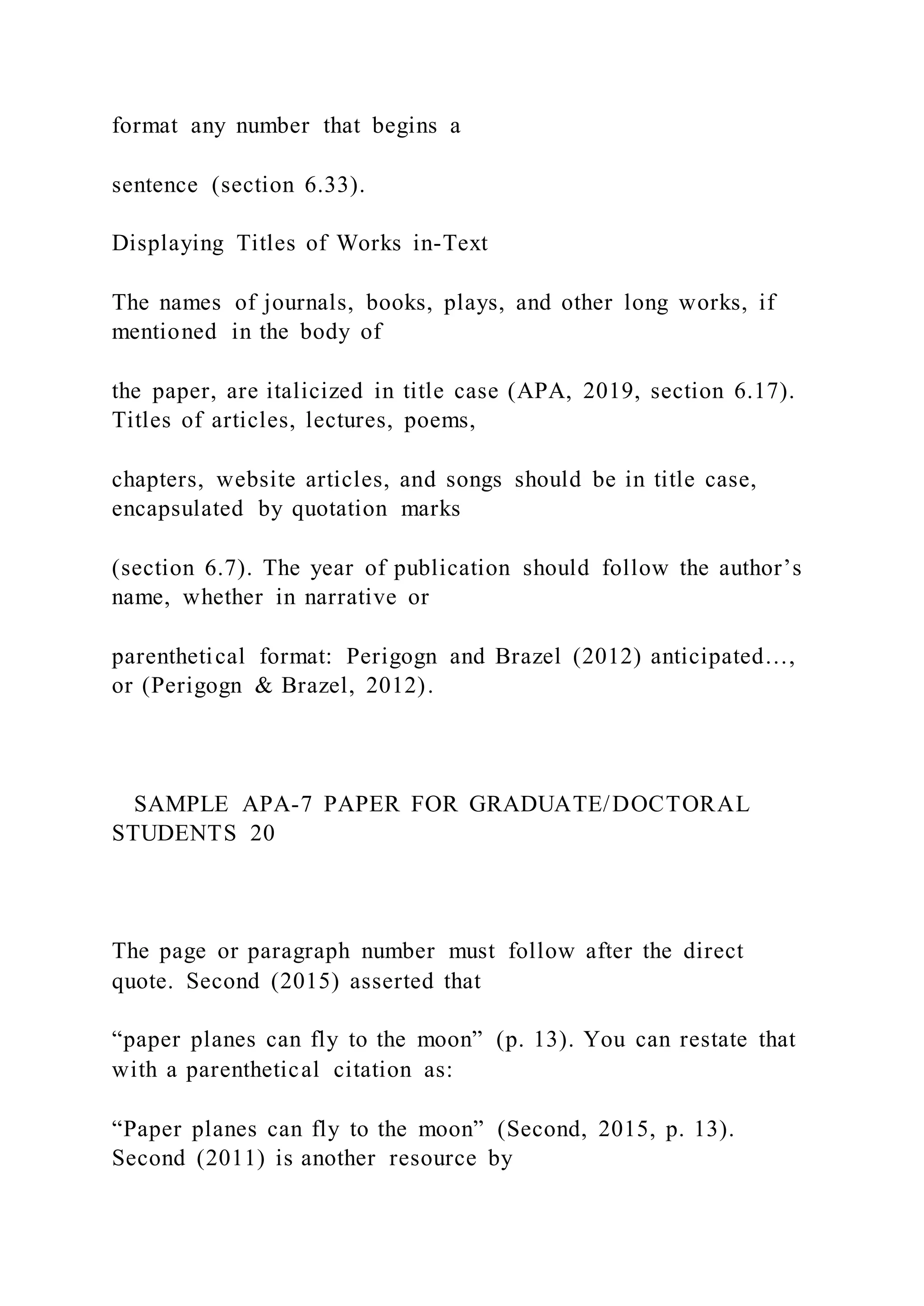 format any number that begins a
sentence (section 6.33).
Displaying Titles of Works in-Text
The names of journals, books, plays, and other long works, if
mentioned in the body of
the paper, are italicized in title case (APA, 2019, section 6.17).
Titles of articles, lectures, poems,
chapters, website articles, and songs should be in title case,
encapsulated by quotation marks
(section 6.7). The year of publication should follow the author’s
name, whether in narrative or
parenthetical format: Perigogn and Brazel (2012) anticipated…,
or (Perigogn & Brazel, 2012).
SAMPLE APA-7 PAPER FOR GRADUATE/DOCTORAL
STUDENTS 20
The page or paragraph number must follow after the direct
quote. Second (2015) asserted that
“paper planes can fly to the moon” (p. 13). You can restate that
with a parenthetical citation as:
“Paper planes can fly to the moon” (Second, 2015, p. 13).
Second (2011) is another resource by
 
