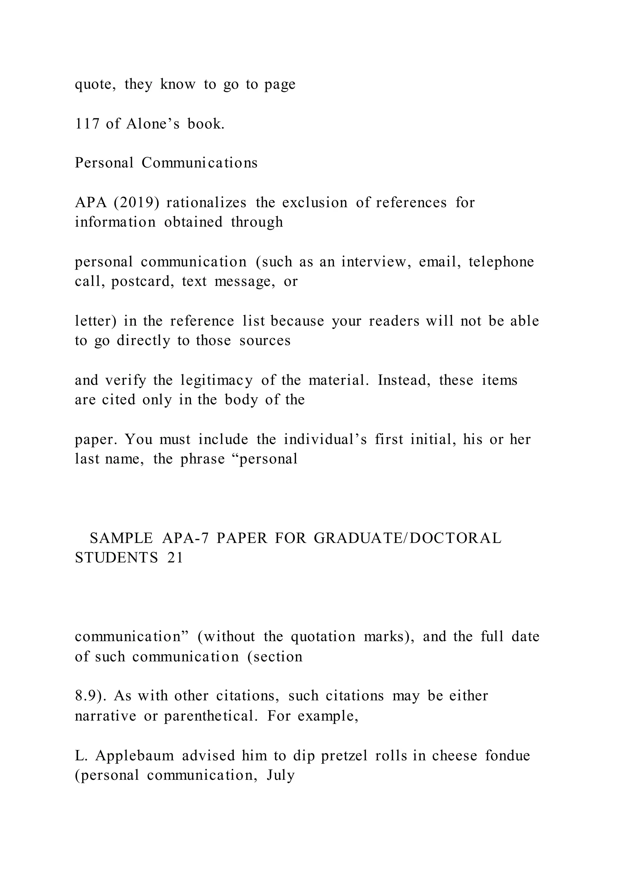 quote, they know to go to page
117 of Alone’s book.
Personal Communications
APA (2019) rationalizes the exclusion of references for
information obtained through
personal communication (such as an interview, email, telephone
call, postcard, text message, or
letter) in the reference list because your readers will not be able
to go directly to those sources
and verify the legitimacy of the material. Instead, these items
are cited only in the body of the
paper. You must include the individual’s first initial, his or her
last name, the phrase “personal
SAMPLE APA-7 PAPER FOR GRADUATE/DOCTORAL
STUDENTS 21
communication” (without the quotation marks), and the full date
of such communication (section
8.9). As with other citations, such citations may be either
narrative or parenthetical. For example,
L. Applebaum advised him to dip pretzel rolls in cheese fondue
(personal communication, July
 