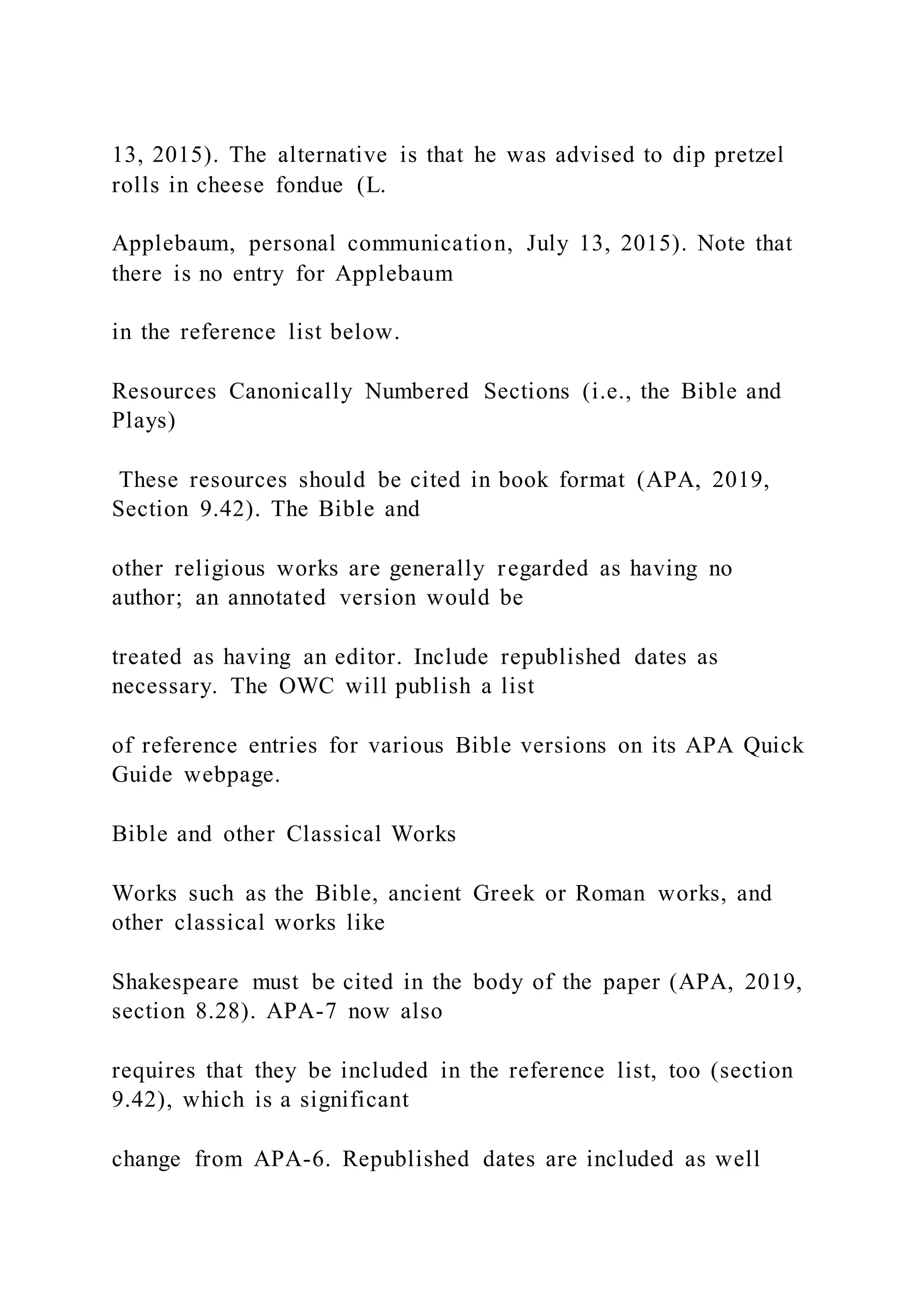 13, 2015). The alternative is that he was advised to dip pretzel
rolls in cheese fondue (L.
Applebaum, personal communication, July 13, 2015). Note that
there is no entry for Applebaum
in the reference list below.
Resources Canonically Numbered Sections (i.e., the Bible and
Plays)
These resources should be cited in book format (APA, 2019,
Section 9.42). The Bible and
other religious works are generally regarded as having no
author; an annotated version would be
treated as having an editor. Include republished dates as
necessary. The OWC will publish a list
of reference entries for various Bible versions on its APA Quick
Guide webpage.
Bible and other Classical Works
Works such as the Bible, ancient Greek or Roman works, and
other classical works like
Shakespeare must be cited in the body of the paper (APA, 2019,
section 8.28). APA-7 now also
requires that they be included in the reference list, too (section
9.42), which is a significant
change from APA-6. Republished dates are included as well
 