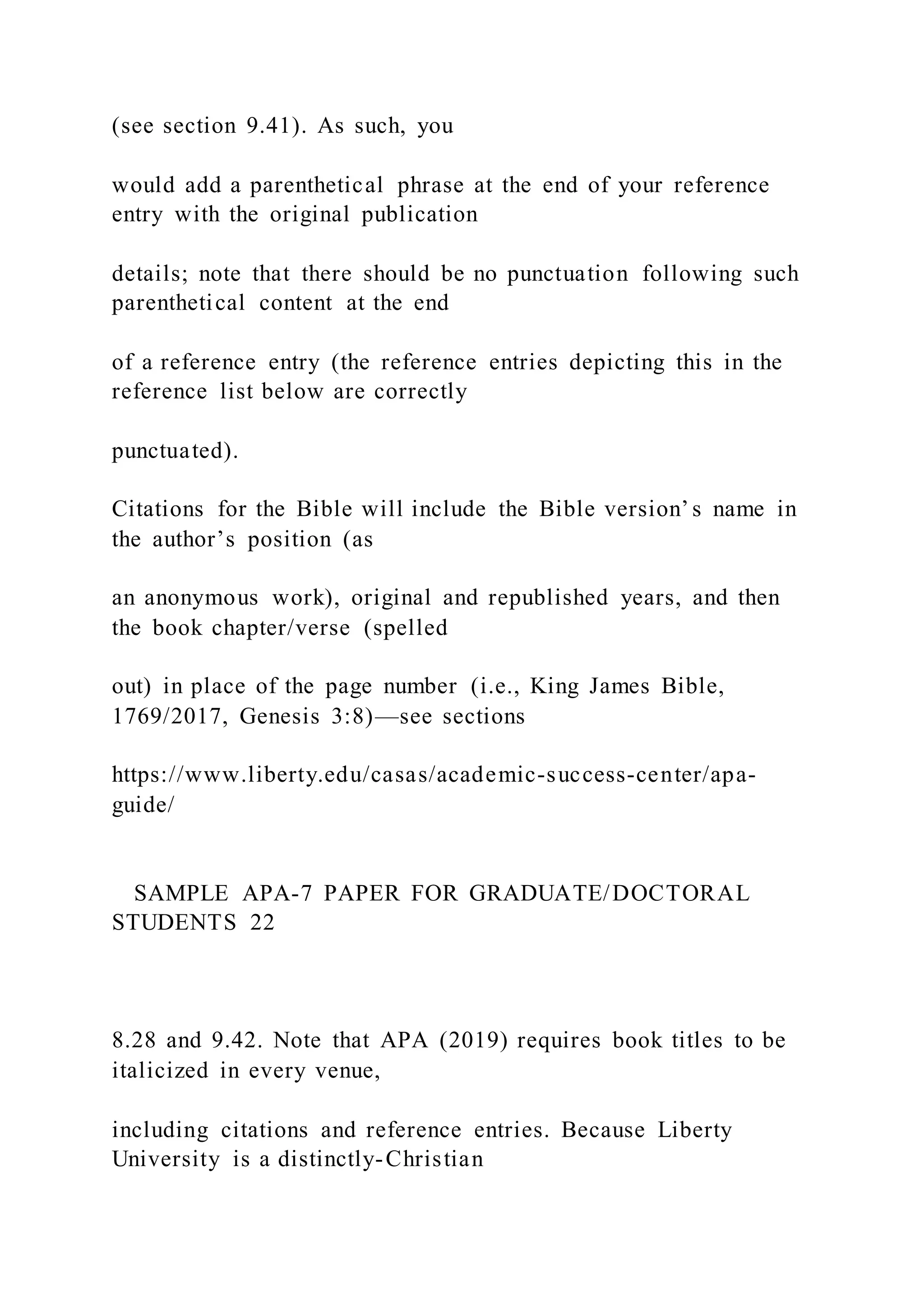 (see section 9.41). As such, you
would add a parenthetical phrase at the end of your reference
entry with the original publication
details; note that there should be no punctuation following such
parenthetical content at the end
of a reference entry (the reference entries depicting this in the
reference list below are correctly
punctuated).
Citations for the Bible will include the Bible version’s name in
the author’s position (as
an anonymous work), original and republished years, and then
the book chapter/verse (spelled
out) in place of the page number (i.e., King James Bible,
1769/2017, Genesis 3:8)—see sections
https://www.liberty.edu/casas/academic-success-center/apa-
guide/
SAMPLE APA-7 PAPER FOR GRADUATE/DOCTORAL
STUDENTS 22
8.28 and 9.42. Note that APA (2019) requires book titles to be
italicized in every venue,
including citations and reference entries. Because Liberty
University is a distinctly-Christian
 