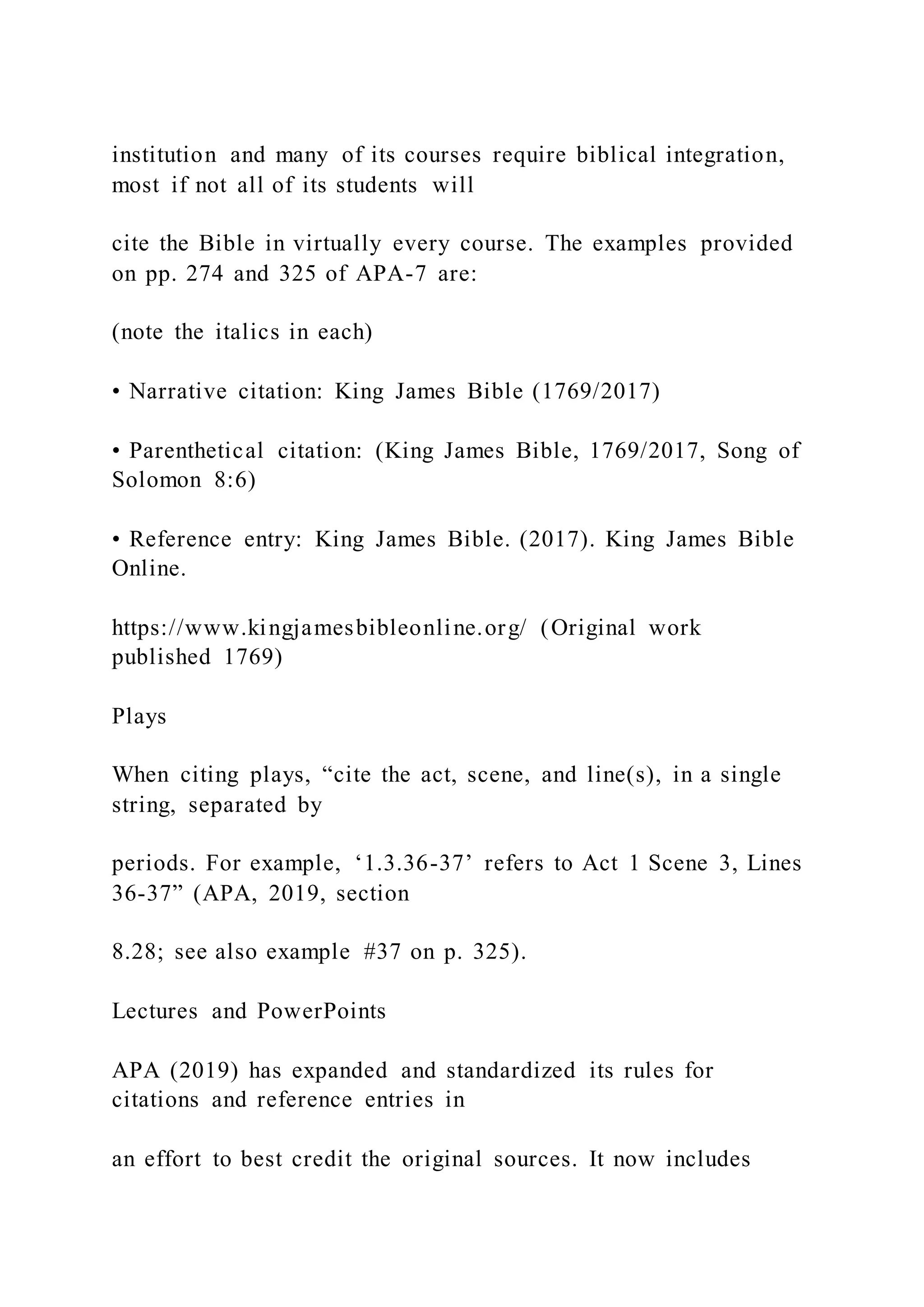 institution and many of its courses require biblical integration,
most if not all of its students will
cite the Bible in virtually every course. The examples provided
on pp. 274 and 325 of APA-7 are:
(note the italics in each)
• Narrative citation: King James Bible (1769/2017)
• Parenthetical citation: (King James Bible, 1769/2017, Song of
Solomon 8:6)
• Reference entry: King James Bible. (2017). King James Bible
Online.
https://www.kingjamesbibleonline.org/ (Original work
published 1769)
Plays
When citing plays, “cite the act, scene, and line(s), in a single
string, separated by
periods. For example, ‘1.3.36-37’ refers to Act 1 Scene 3, Lines
36-37” (APA, 2019, section
8.28; see also example #37 on p. 325).
Lectures and PowerPoints
APA (2019) has expanded and standardized its rules for
citations and reference entries in
an effort to best credit the original sources. It now includes
 