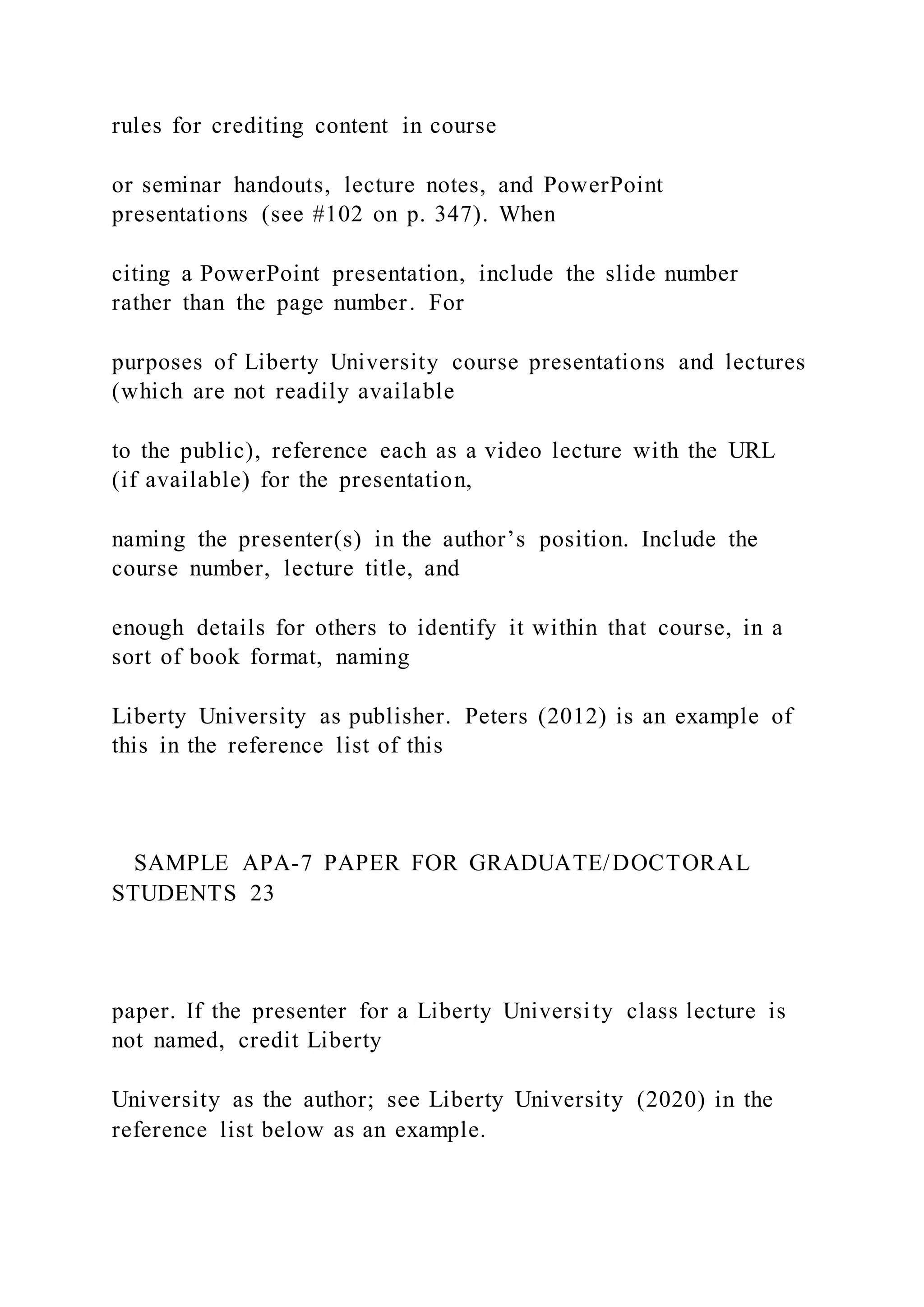rules for crediting content in course
or seminar handouts, lecture notes, and PowerPoint
presentations (see #102 on p. 347). When
citing a PowerPoint presentation, include the slide number
rather than the page number. For
purposes of Liberty University course presentations and lectures
(which are not readily available
to the public), reference each as a video lecture with the URL
(if available) for the presentation,
naming the presenter(s) in the author’s position. Include the
course number, lecture title, and
enough details for others to identify it within that course, in a
sort of book format, naming
Liberty University as publisher. Peters (2012) is an example of
this in the reference list of this
SAMPLE APA-7 PAPER FOR GRADUATE/DOCTORAL
STUDENTS 23
paper. If the presenter for a Liberty University class lecture is
not named, credit Liberty
University as the author; see Liberty University (2020) in the
reference list below as an example.
 