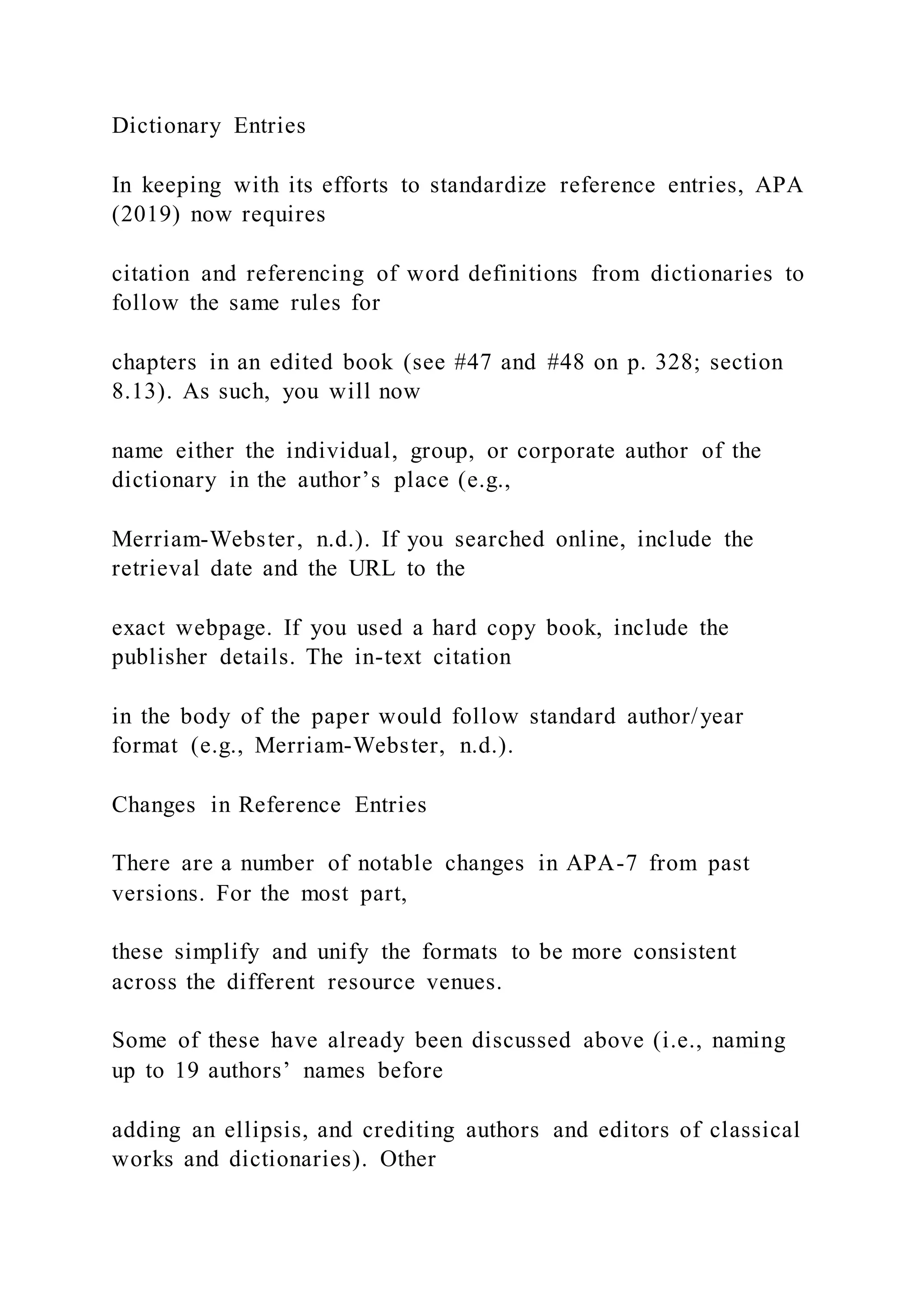 Dictionary Entries
In keeping with its efforts to standardize reference entries, APA
(2019) now requires
citation and referencing of word definitions from dictionaries to
follow the same rules for
chapters in an edited book (see #47 and #48 on p. 328; section
8.13). As such, you will now
name either the individual, group, or corporate author of the
dictionary in the author’s place (e.g.,
Merriam-Webster, n.d.). If you searched online, include the
retrieval date and the URL to the
exact webpage. If you used a hard copy book, include the
publisher details. The in-text citation
in the body of the paper would follow standard author/year
format (e.g., Merriam-Webster, n.d.).
Changes in Reference Entries
There are a number of notable changes in APA-7 from past
versions. For the most part,
these simplify and unify the formats to be more consistent
across the different resource venues.
Some of these have already been discussed above (i.e., naming
up to 19 authors’ names before
adding an ellipsis, and crediting authors and editors of classical
works and dictionaries). Other
 