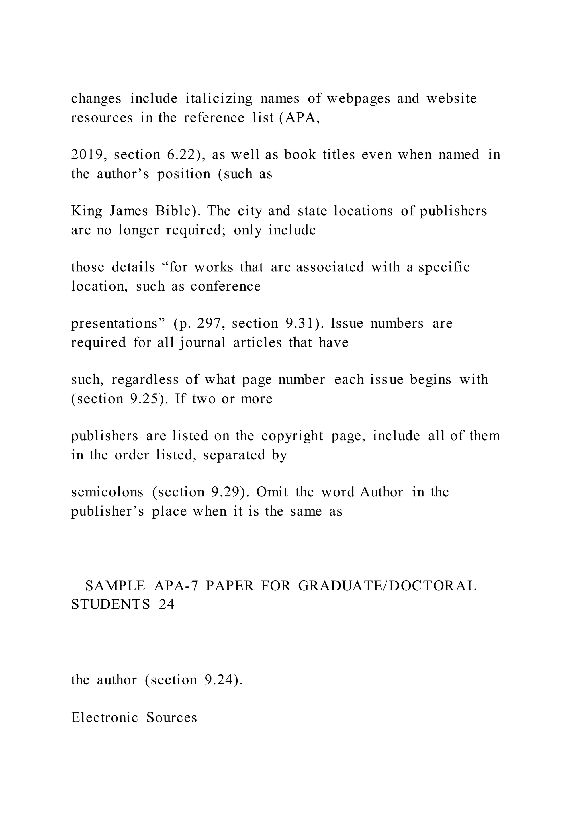 changes include italicizing names of webpages and website
resources in the reference list (APA,
2019, section 6.22), as well as book titles even when named in
the author’s position (such as
King James Bible). The city and state locations of publishers
are no longer required; only include
those details “for works that are associated with a specific
location, such as conference
presentations” (p. 297, section 9.31). Issue numbers are
required for all journal articles that have
such, regardless of what page number each issue begins with
(section 9.25). If two or more
publishers are listed on the copyright page, include all of them
in the order listed, separated by
semicolons (section 9.29). Omit the word Author in the
publisher’s place when it is the same as
SAMPLE APA-7 PAPER FOR GRADUATE/DOCTORAL
STUDENTS 24
the author (section 9.24).
Electronic Sources
 