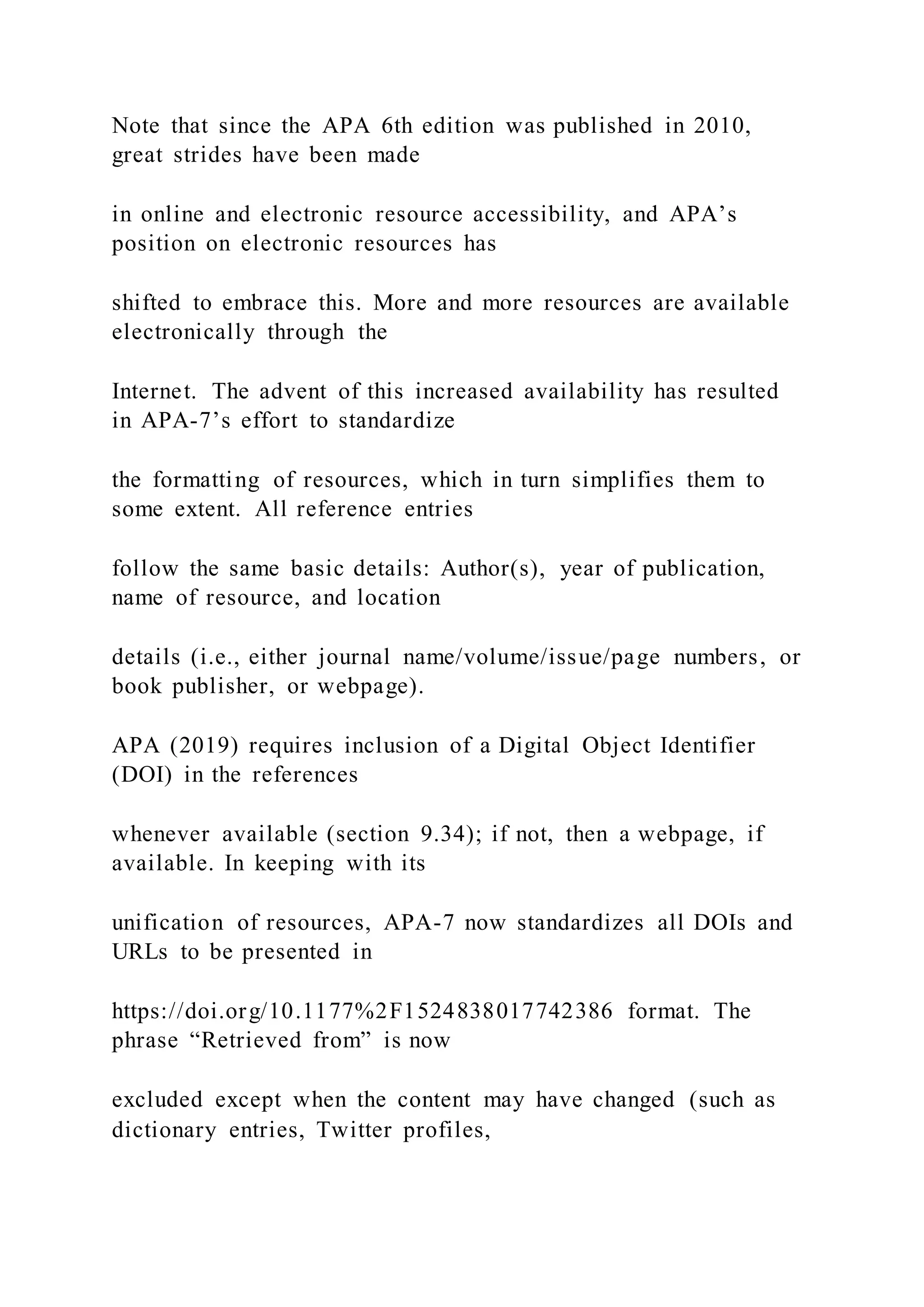 Note that since the APA 6th edition was published in 2010,
great strides have been made
in online and electronic resource accessibility, and APA’s
position on electronic resources has
shifted to embrace this. More and more resources are available
electronically through the
Internet. The advent of this increased availability has resulted
in APA-7’s effort to standardize
the formatting of resources, which in turn simplifies them to
some extent. All reference entries
follow the same basic details: Author(s), year of publication,
name of resource, and location
details (i.e., either journal name/volume/issue/page numbers, or
book publisher, or webpage).
APA (2019) requires inclusion of a Digital Object Identifier
(DOI) in the references
whenever available (section 9.34); if not, then a webpage, if
available. In keeping with its
unification of resources, APA-7 now standardizes all DOIs and
URLs to be presented in
https://doi.org/10.1177%2F1524838017742386 format. The
phrase “Retrieved from” is now
excluded except when the content may have changed (such as
dictionary entries, Twitter profiles,
 