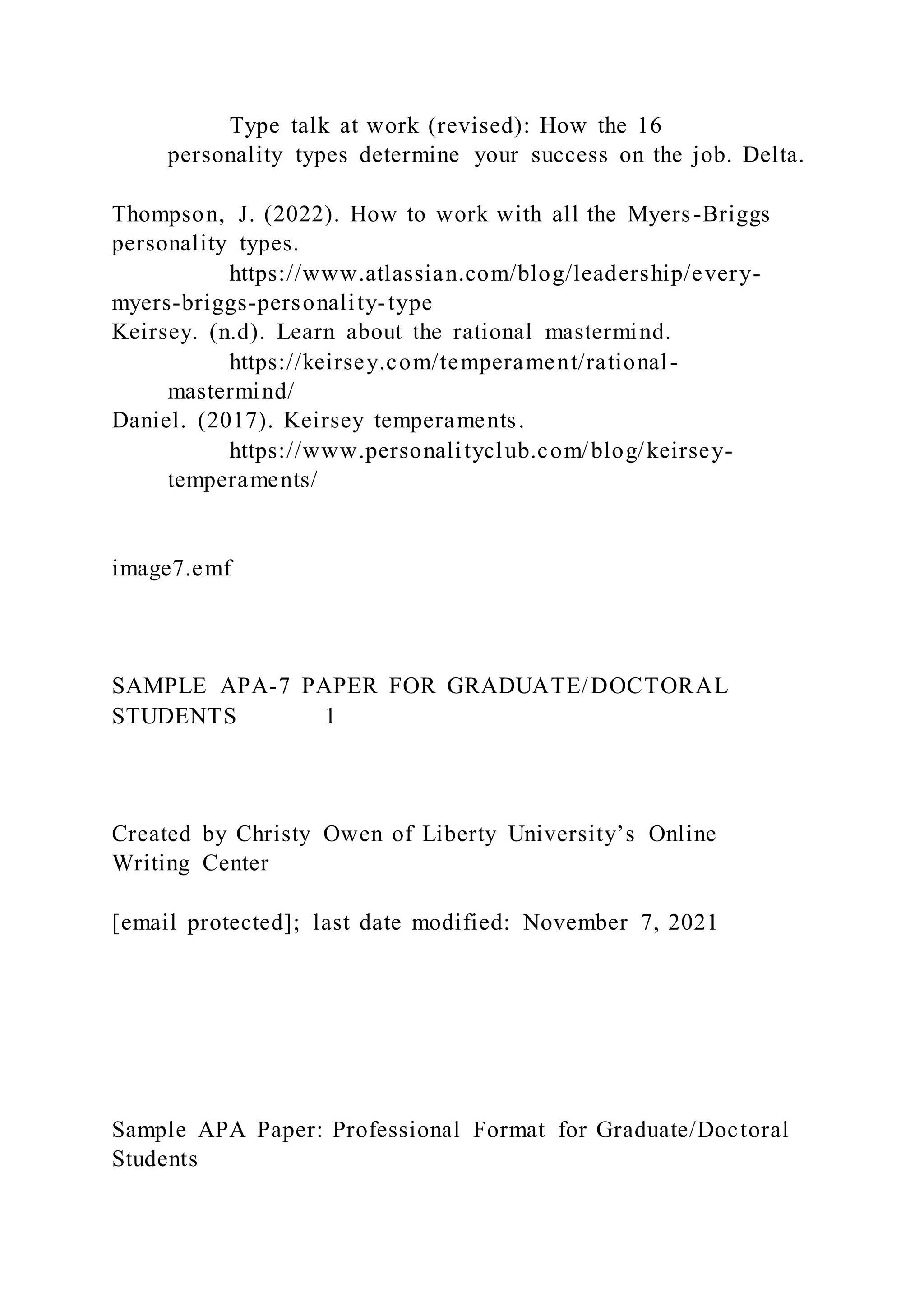 Type talk at work (revised): How the 16
personality types determine your success on the job. Delta.
Thompson, J. (2022). How to work with all the Myers-Briggs
personality types.
https://www.atlassian.com/blog/leadership/every-
myers-briggs-personality-type
Keirsey. (n.d). Learn about the rational mastermind.
https://keirsey.com/temperament/rational-
mastermind/
Daniel. (2017). Keirsey temperaments.
https://www.personalityclub.com/blog/keirsey-
temperaments/
image7.emf
SAMPLE APA-7 PAPER FOR GRADUATE/DOCTORAL
STUDENTS 1
Created by Christy Owen of Liberty University’s Online
Writing Center
[email protected]; last date modified: November 7, 2021
Sample APA Paper: Professional Format for Graduate/Doctoral
Students
 