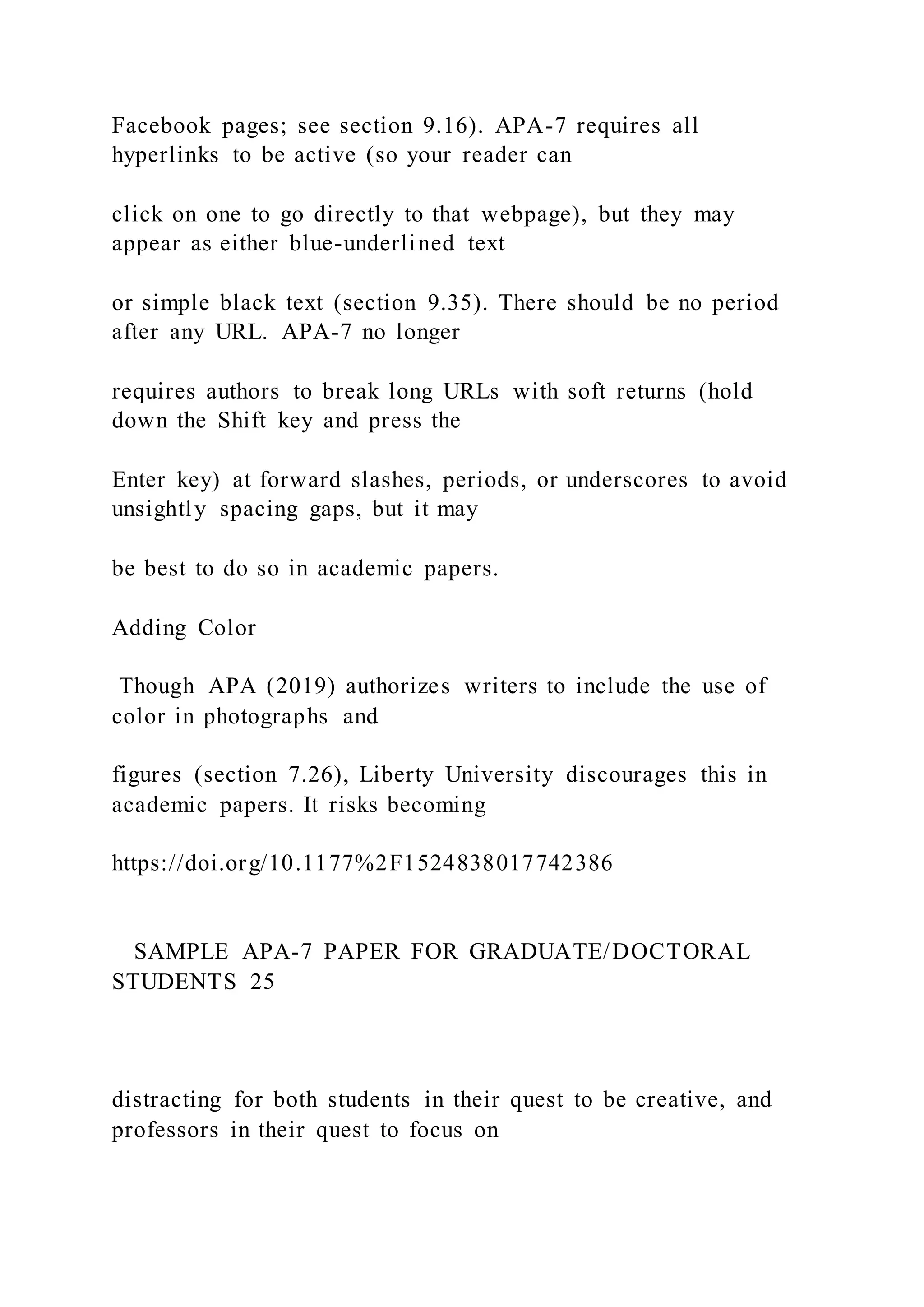 Facebook pages; see section 9.16). APA-7 requires all
hyperlinks to be active (so your reader can
click on one to go directly to that webpage), but they may
appear as either blue-underlined text
or simple black text (section 9.35). There should be no period
after any URL. APA-7 no longer
requires authors to break long URLs with soft returns (hold
down the Shift key and press the
Enter key) at forward slashes, periods, or underscores to avoid
unsightly spacing gaps, but it may
be best to do so in academic papers.
Adding Color
Though APA (2019) authorizes writers to include the use of
color in photographs and
figures (section 7.26), Liberty University discourages this in
academic papers. It risks becoming
https://doi.org/10.1177%2F1524838017742386
SAMPLE APA-7 PAPER FOR GRADUATE/DOCTORAL
STUDENTS 25
distracting for both students in their quest to be creative, and
professors in their quest to focus on
 