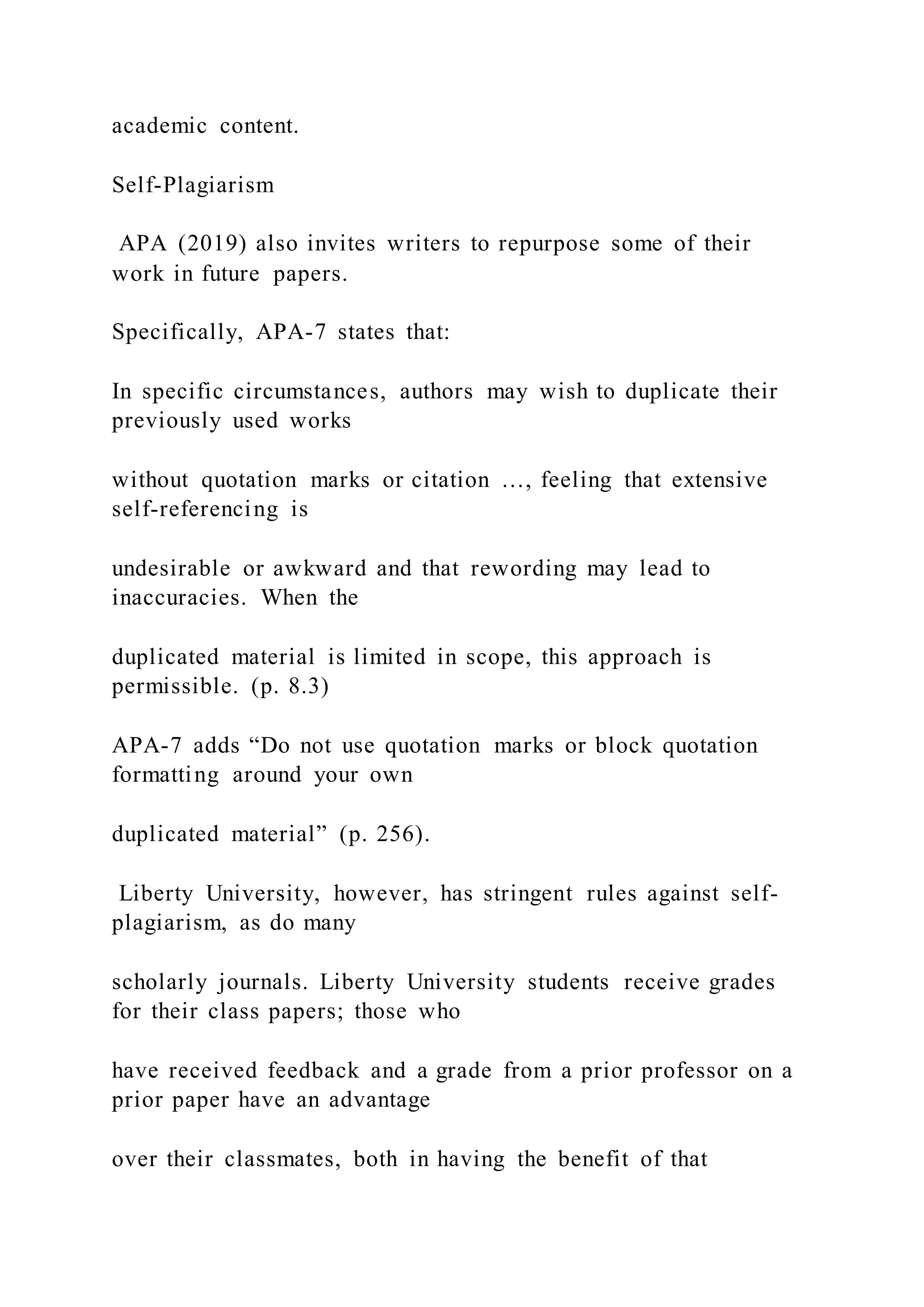 academic content.
Self-Plagiarism
APA (2019) also invites writers to repurpose some of their
work in future papers.
Specifically, APA-7 states that:
In specific circumstances, authors may wish to duplicate their
previously used works
without quotation marks or citation …, feeling that extensive
self-referencing is
undesirable or awkward and that rewording may lead to
inaccuracies. When the
duplicated material is limited in scope, this approach is
permissible. (p. 8.3)
APA-7 adds “Do not use quotation marks or block quotation
formatting around your own
duplicated material” (p. 256).
Liberty University, however, has stringent rules against self-
plagiarism, as do many
scholarly journals. Liberty University students receive grades
for their class papers; those who
have received feedback and a grade from a prior professor on a
prior paper have an advantage
over their classmates, both in having the benefit of that
 