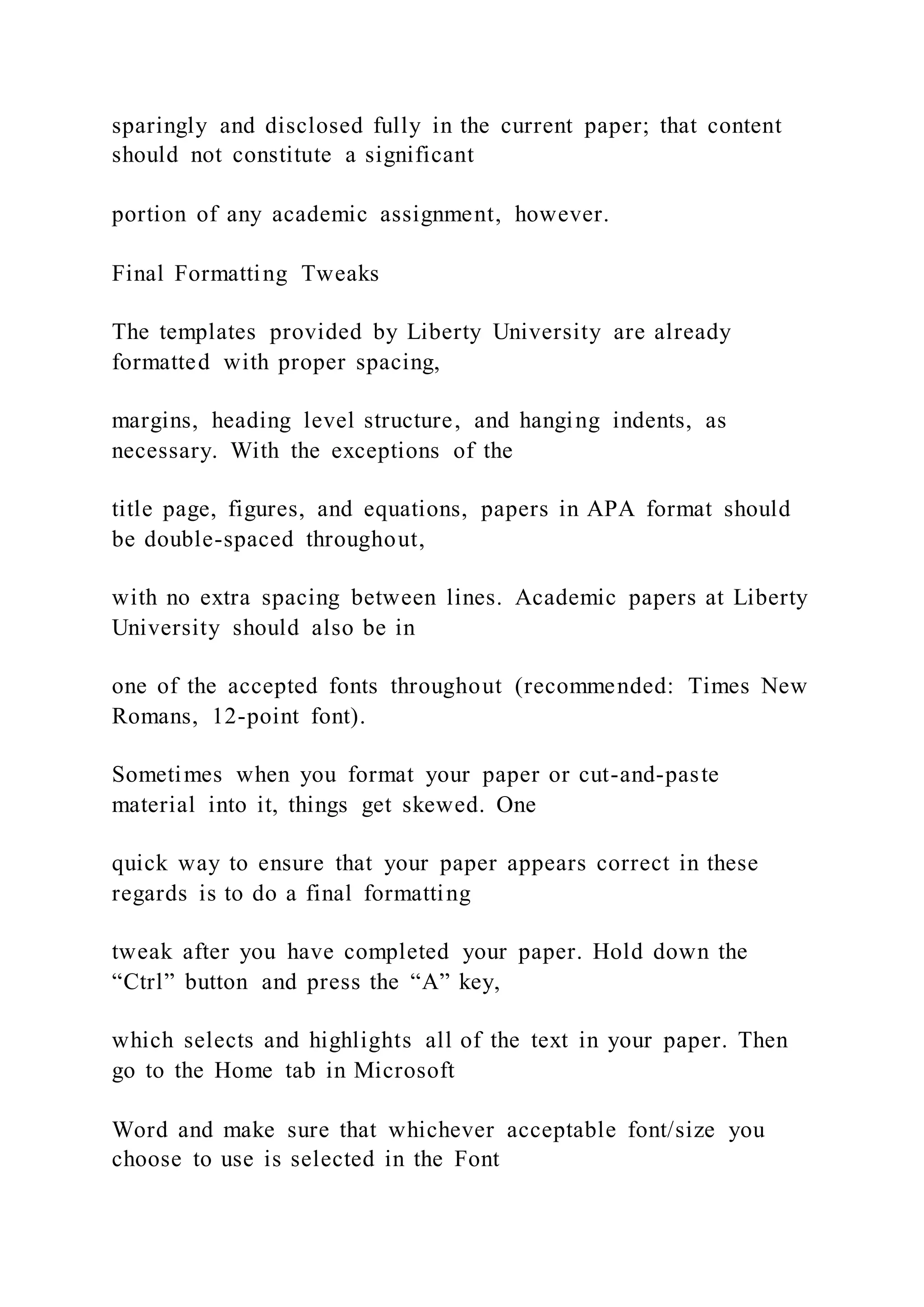sparingly and disclosed fully in the current paper; that content
should not constitute a significant
portion of any academic assignment, however.
Final Formatting Tweaks
The templates provided by Liberty University are already
formatted with proper spacing,
margins, heading level structure, and hanging indents, as
necessary. With the exceptions of the
title page, figures, and equations, papers in APA format should
be double-spaced throughout,
with no extra spacing between lines. Academic papers at Liberty
University should also be in
one of the accepted fonts throughout (recommended: Times New
Romans, 12-point font).
Sometimes when you format your paper or cut-and-paste
material into it, things get skewed. One
quick way to ensure that your paper appears correct in these
regards is to do a final formatting
tweak after you have completed your paper. Hold down the
“Ctrl” button and press the “A” key,
which selects and highlights all of the text in your paper. Then
go to the Home tab in Microsoft
Word and make sure that whichever acceptable font/size you
choose to use is selected in the Font
 