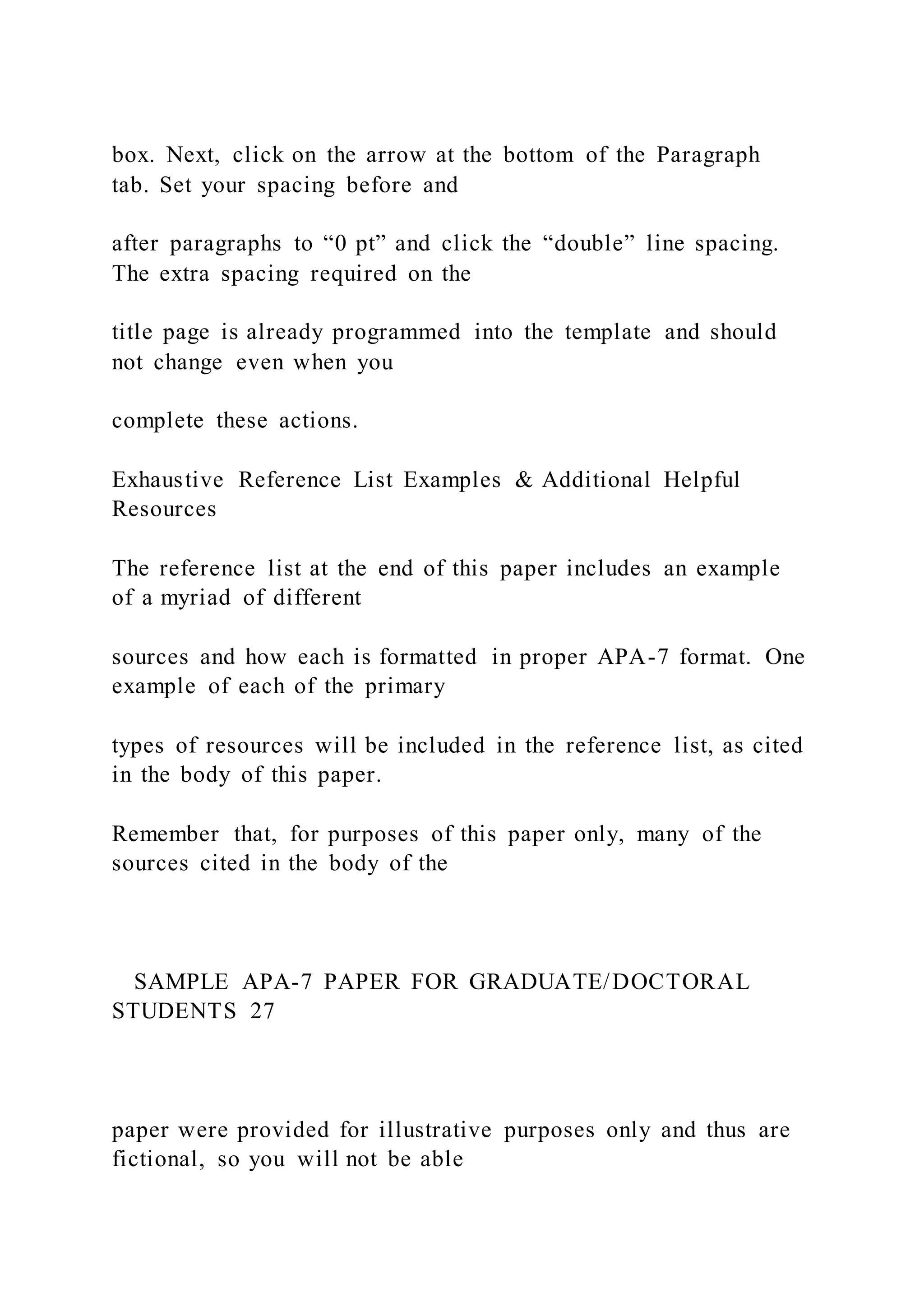 box. Next, click on the arrow at the bottom of the Paragraph
tab. Set your spacing before and
after paragraphs to “0 pt” and click the “double” line spacing.
The extra spacing required on the
title page is already programmed into the template and should
not change even when you
complete these actions.
Exhaustive Reference List Examples & Additional Helpful
Resources
The reference list at the end of this paper includes an example
of a myriad of different
sources and how each is formatted in proper APA-7 format. One
example of each of the primary
types of resources will be included in the reference list, as cited
in the body of this paper.
Remember that, for purposes of this paper only, many of the
sources cited in the body of the
SAMPLE APA-7 PAPER FOR GRADUATE/DOCTORAL
STUDENTS 27
paper were provided for illustrative purposes only and thus are
fictional, so you will not be able
 