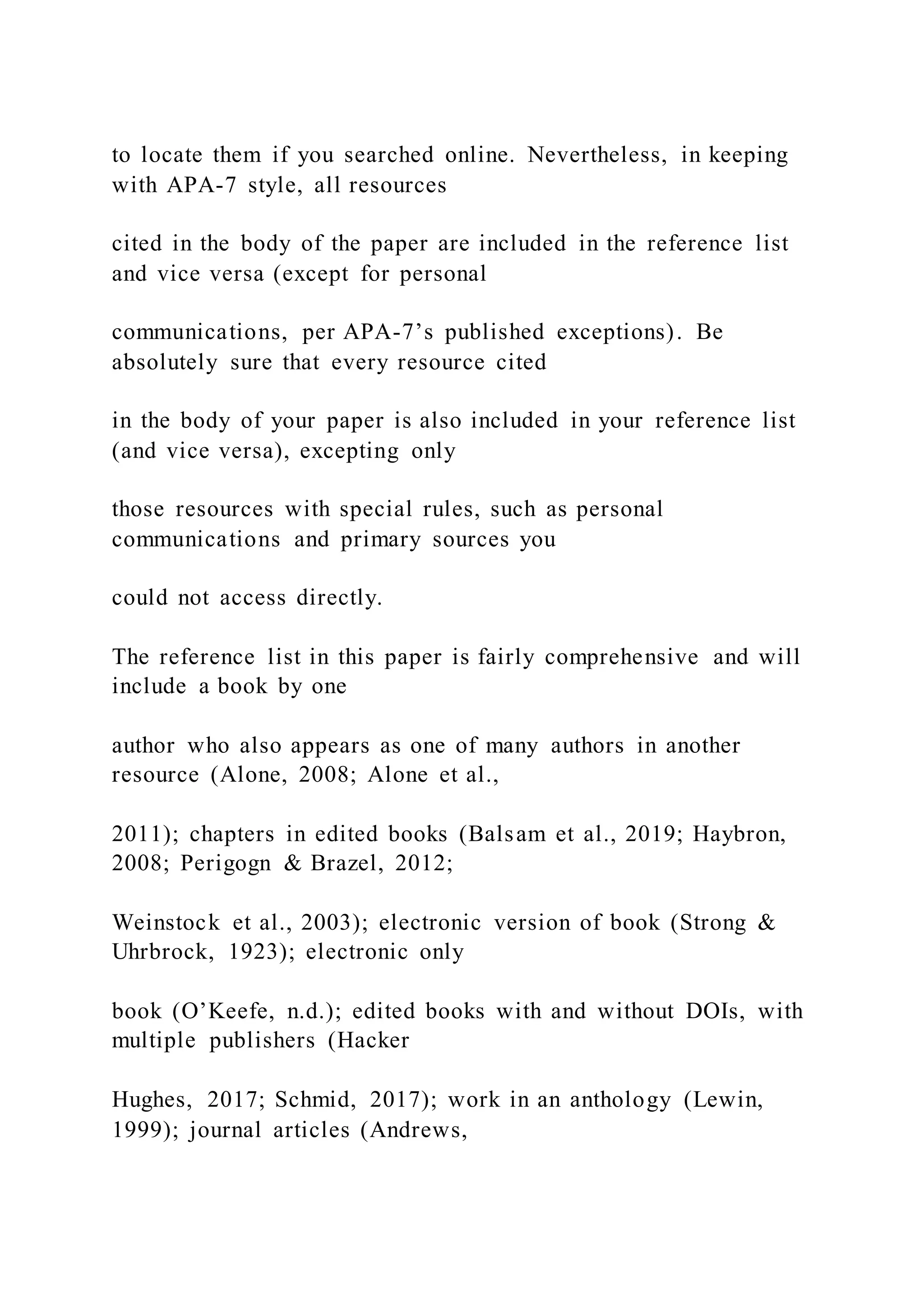 to locate them if you searched online. Nevertheless, in keeping
with APA-7 style, all resources
cited in the body of the paper are included in the reference list
and vice versa (except for personal
communications, per APA-7’s published exceptions). Be
absolutely sure that every resource cited
in the body of your paper is also included in your reference list
(and vice versa), excepting only
those resources with special rules, such as personal
communications and primary sources you
could not access directly.
The reference list in this paper is fairly comprehensive and will
include a book by one
author who also appears as one of many authors in another
resource (Alone, 2008; Alone et al.,
2011); chapters in edited books (Balsam et al., 2019; Haybron,
2008; Perigogn & Brazel, 2012;
Weinstock et al., 2003); electronic version of book (Strong &
Uhrbrock, 1923); electronic only
book (O’Keefe, n.d.); edited books with and without DOIs, with
multiple publishers (Hacker
Hughes, 2017; Schmid, 2017); work in an anthology (Lewin,
1999); journal articles (Andrews,
 
