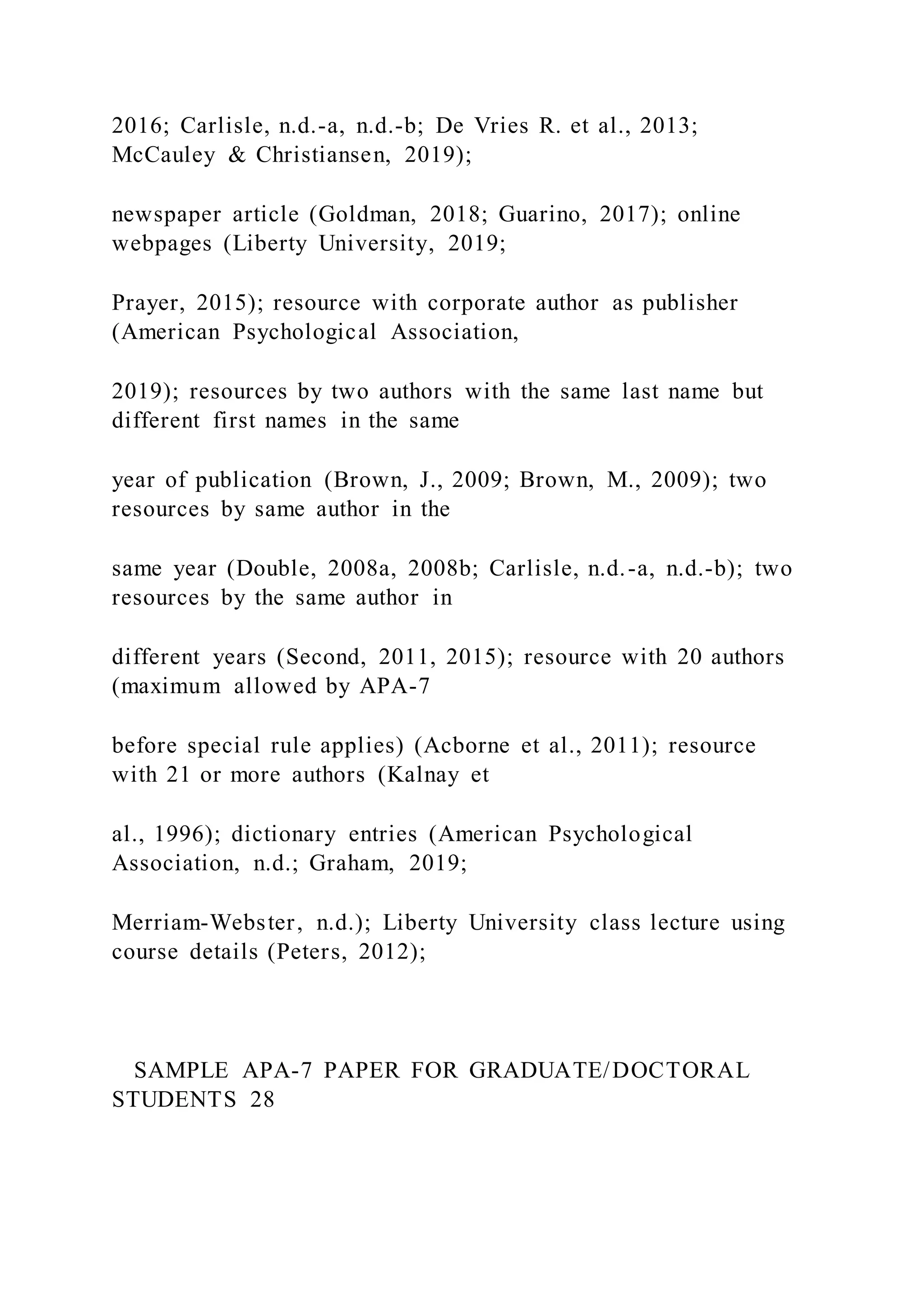 2016; Carlisle, n.d.-a, n.d.-b; De Vries R. et al., 2013;
McCauley & Christiansen, 2019);
newspaper article (Goldman, 2018; Guarino, 2017); online
webpages (Liberty University, 2019;
Prayer, 2015); resource with corporate author as publisher
(American Psychological Association,
2019); resources by two authors with the same last name but
different first names in the same
year of publication (Brown, J., 2009; Brown, M., 2009); two
resources by same author in the
same year (Double, 2008a, 2008b; Carlisle, n.d.-a, n.d.-b); two
resources by the same author in
different years (Second, 2011, 2015); resource with 20 authors
(maximum allowed by APA-7
before special rule applies) (Acborne et al., 2011); resource
with 21 or more authors (Kalnay et
al., 1996); dictionary entries (American Psychological
Association, n.d.; Graham, 2019;
Merriam-Webster, n.d.); Liberty University class lecture using
course details (Peters, 2012);
SAMPLE APA-7 PAPER FOR GRADUATE/DOCTORAL
STUDENTS 28
 