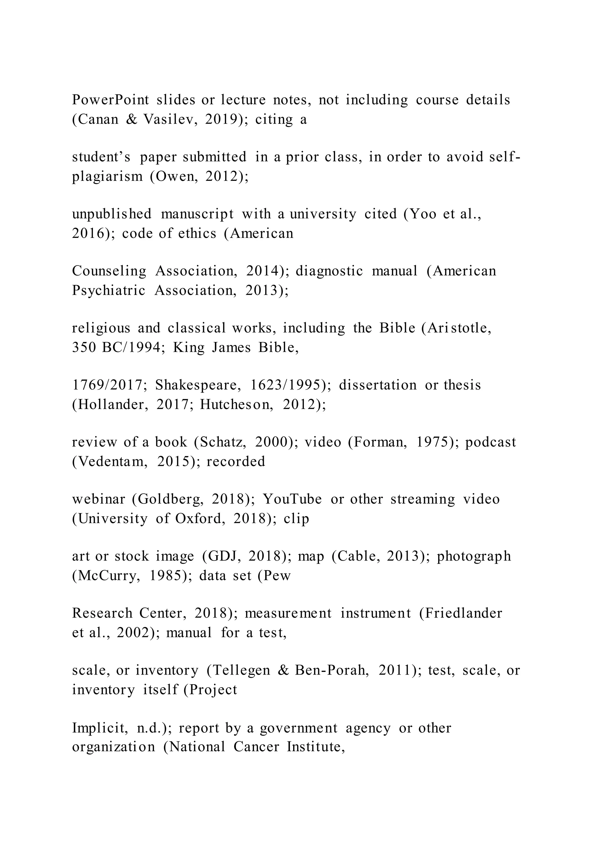 PowerPoint slides or lecture notes, not including course details
(Canan & Vasilev, 2019); citing a
student’s paper submitted in a prior class, in order to avoid self-
plagiarism (Owen, 2012);
unpublished manuscript with a university cited (Yoo et al.,
2016); code of ethics (American
Counseling Association, 2014); diagnostic manual (American
Psychiatric Association, 2013);
religious and classical works, including the Bible (Ari stotle,
350 BC/1994; King James Bible,
1769/2017; Shakespeare, 1623/1995); dissertation or thesis
(Hollander, 2017; Hutcheson, 2012);
review of a book (Schatz, 2000); video (Forman, 1975); podcast
(Vedentam, 2015); recorded
webinar (Goldberg, 2018); YouTube or other streaming video
(University of Oxford, 2018); clip
art or stock image (GDJ, 2018); map (Cable, 2013); photograph
(McCurry, 1985); data set (Pew
Research Center, 2018); measurement instrument (Friedlander
et al., 2002); manual for a test,
scale, or inventory (Tellegen & Ben-Porah, 2011); test, scale, or
inventory itself (Project
Implicit, n.d.); report by a government agency or other
organization (National Cancer Institute,
 