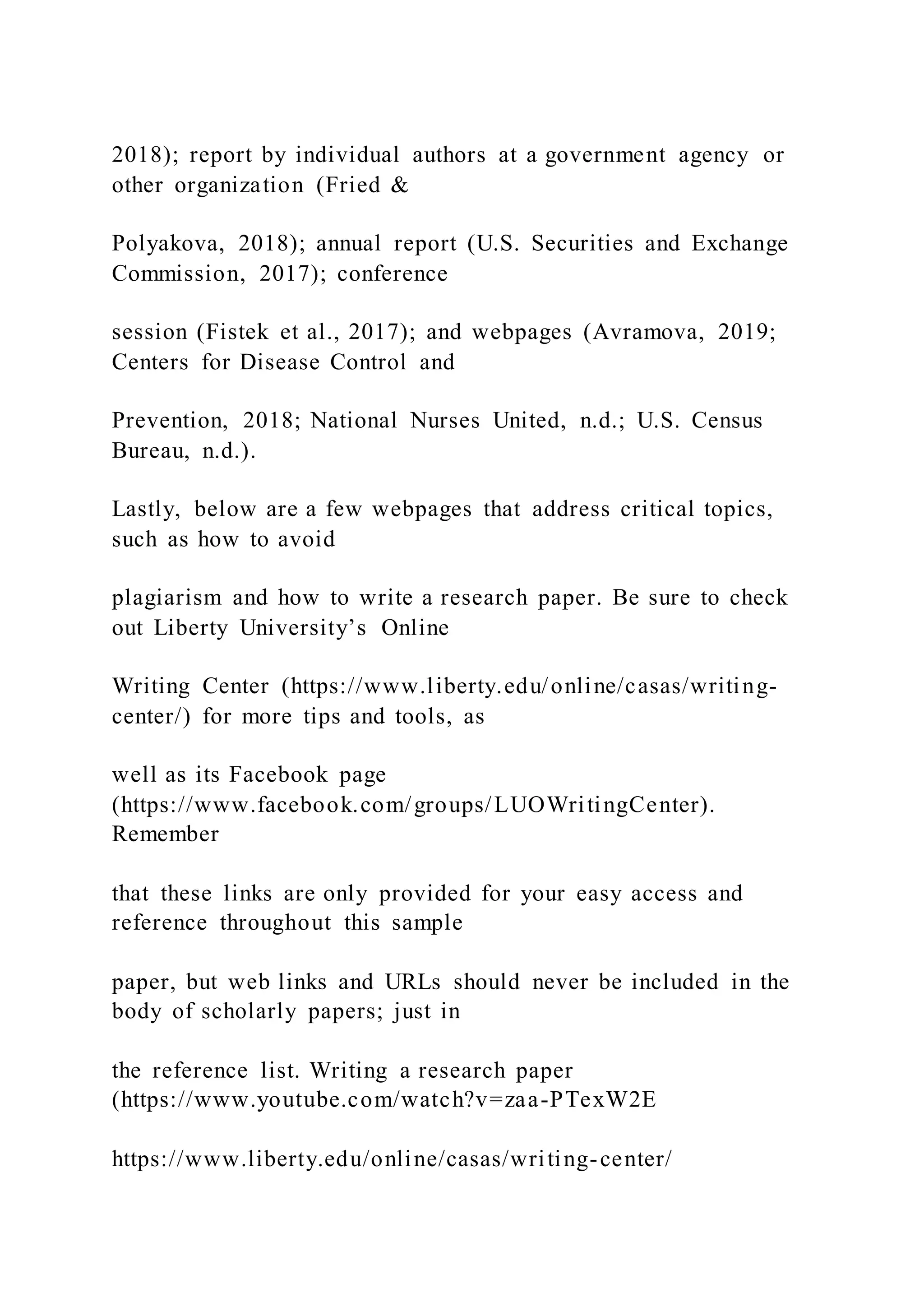 2018); report by individual authors at a government agency or
other organization (Fried &
Polyakova, 2018); annual report (U.S. Securities and Exchange
Commission, 2017); conference
session (Fistek et al., 2017); and webpages (Avramova, 2019;
Centers for Disease Control and
Prevention, 2018; National Nurses United, n.d.; U.S. Census
Bureau, n.d.).
Lastly, below are a few webpages that address critical topics,
such as how to avoid
plagiarism and how to write a research paper. Be sure to check
out Liberty University’s Online
Writing Center (https://www.liberty.edu/online/casas/writing-
center/) for more tips and tools, as
well as its Facebook page
(https://www.facebook.com/groups/LUOWritingCenter).
Remember
that these links are only provided for your easy access and
reference throughout this sample
paper, but web links and URLs should never be included in the
body of scholarly papers; just in
the reference list. Writing a research paper
(https://www.youtube.com/watch?v=zaa-PTexW2E
https://www.liberty.edu/online/casas/writing-center/
 
