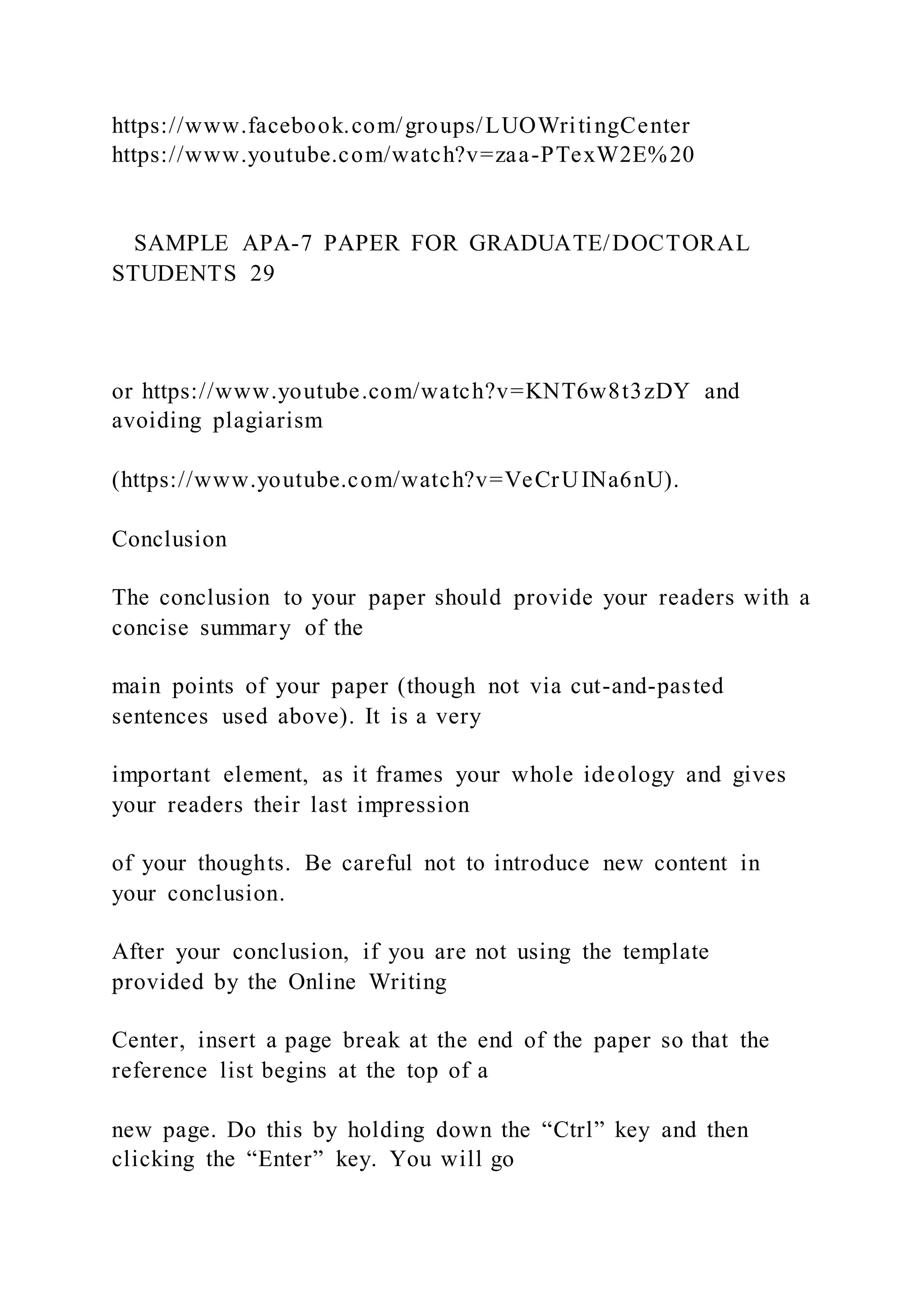 https://www.facebook.com/groups/LUOWritingCenter
https://www.youtube.com/watch?v=zaa-PTexW2E%20
SAMPLE APA-7 PAPER FOR GRADUATE/DOCTORAL
STUDENTS 29
or https://www.youtube.com/watch?v=KNT6w8t3zDY and
avoiding plagiarism
(https://www.youtube.com/watch?v=VeCrUINa6nU).
Conclusion
The conclusion to your paper should provide your readers with a
concise summary of the
main points of your paper (though not via cut-and-pasted
sentences used above). It is a very
important element, as it frames your whole ideology and gives
your readers their last impression
of your thoughts. Be careful not to introduce new content in
your conclusion.
After your conclusion, if you are not using the template
provided by the Online Writing
Center, insert a page break at the end of the paper so that the
reference list begins at the top of a
new page. Do this by holding down the “Ctrl” key and then
clicking the “Enter” key. You will go
 