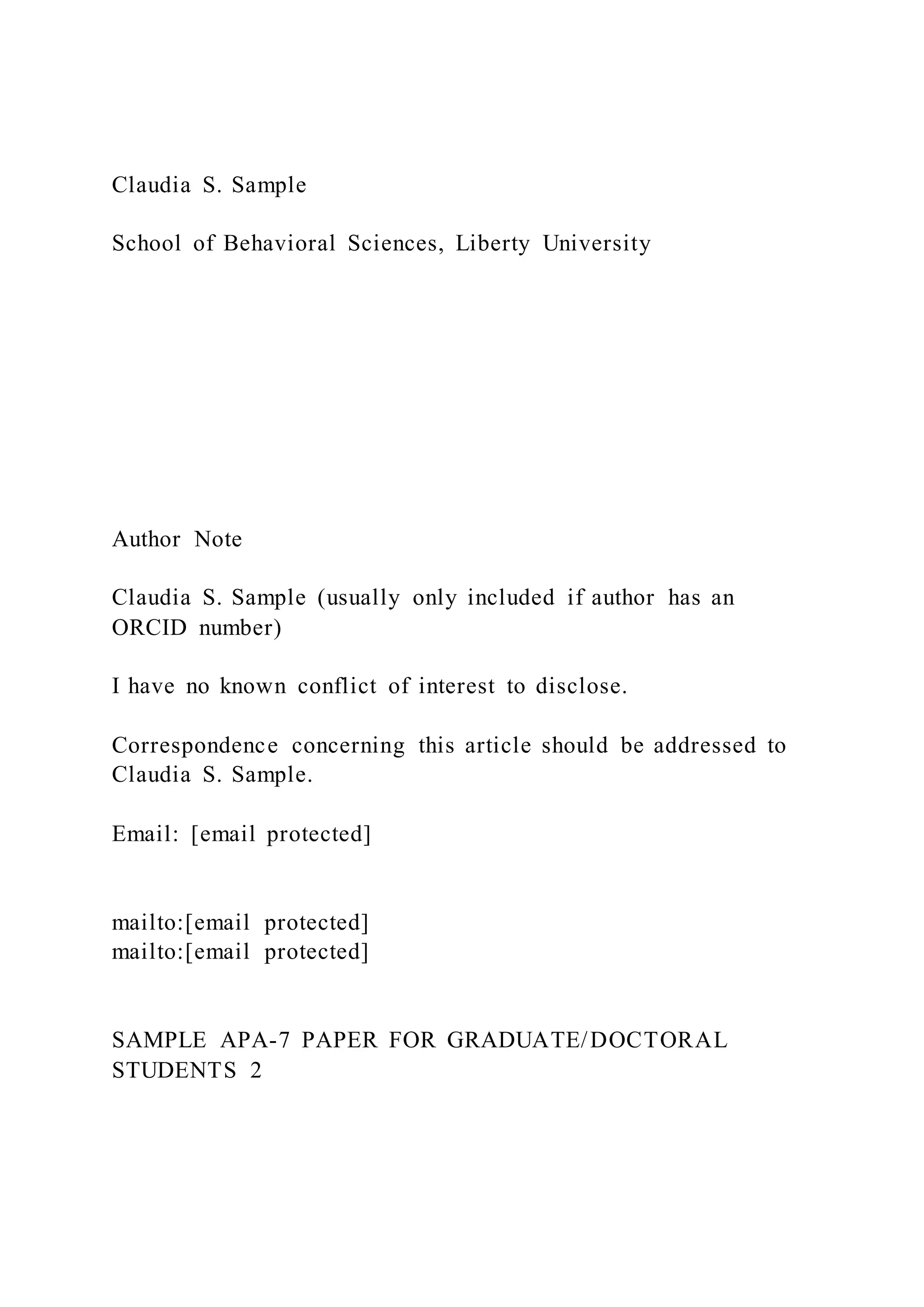 Claudia S. Sample
School of Behavioral Sciences, Liberty University
Author Note
Claudia S. Sample (usually only included if author has an
ORCID number)
I have no known conflict of interest to disclose.
Correspondence concerning this article should be addressed to
Claudia S. Sample.
Email: [email protected]
mailto:[email protected]
mailto:[email protected]
SAMPLE APA-7 PAPER FOR GRADUATE/DOCTORAL
STUDENTS 2
 