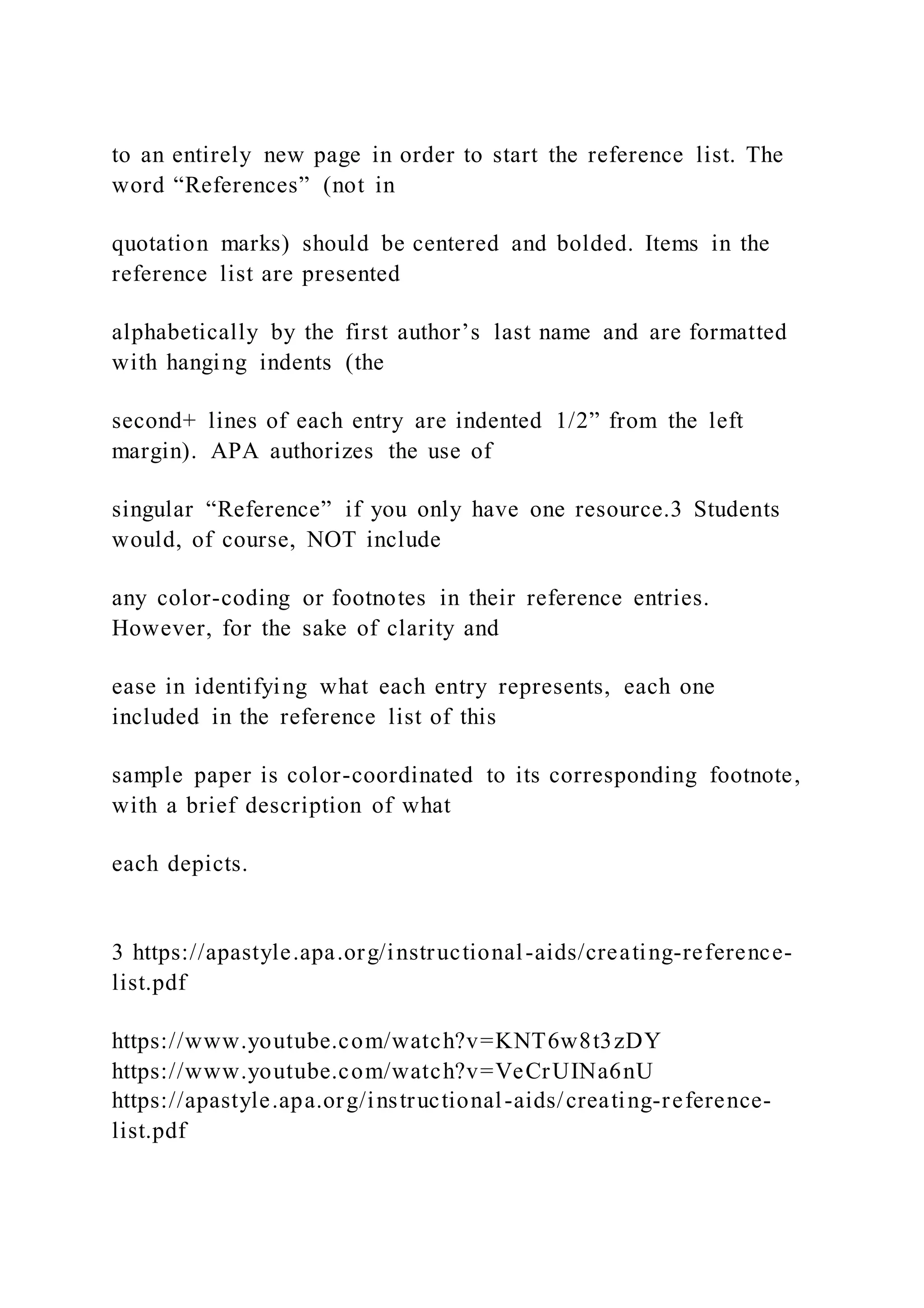 to an entirely new page in order to start the reference list. The
word “References” (not in
quotation marks) should be centered and bolded. Items in the
reference list are presented
alphabetically by the first author’s last name and are formatted
with hanging indents (the
second+ lines of each entry are indented 1/2” from the left
margin). APA authorizes the use of
singular “Reference” if you only have one resource.3 Students
would, of course, NOT include
any color-coding or footnotes in their reference entries.
However, for the sake of clarity and
ease in identifying what each entry represents, each one
included in the reference list of this
sample paper is color-coordinated to its corresponding footnote,
with a brief description of what
each depicts.
3 https://apastyle.apa.org/instructional-aids/creating-reference-
list.pdf
https://www.youtube.com/watch?v=KNT6w8t3zDY
https://www.youtube.com/watch?v=VeCrUINa6nU
https://apastyle.apa.org/instructional-aids/creating-reference-
list.pdf
 