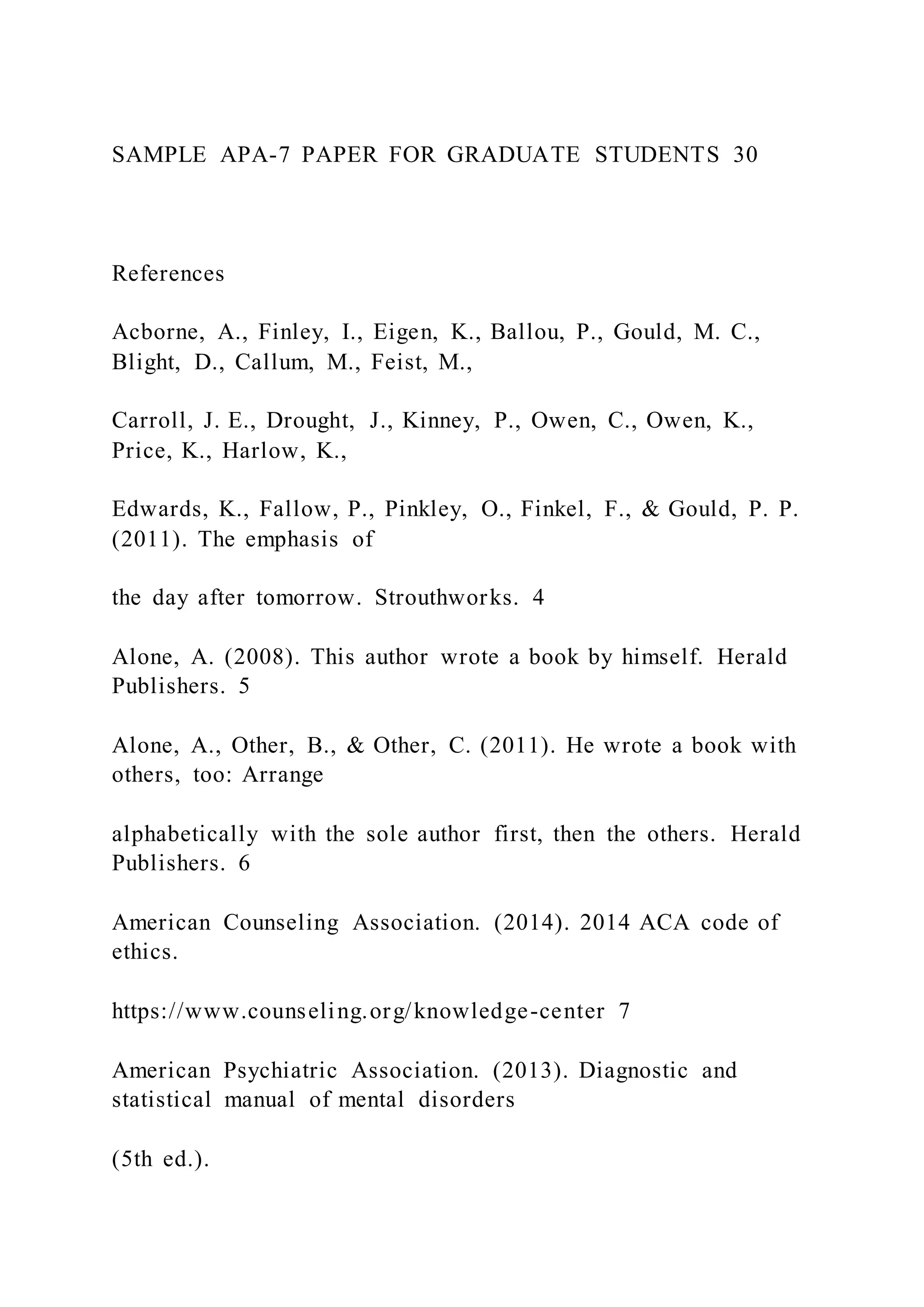 SAMPLE APA-7 PAPER FOR GRADUATE STUDENTS 30
References
Acborne, A., Finley, I., Eigen, K., Ballou, P., Gould, M. C.,
Blight, D., Callum, M., Feist, M.,
Carroll, J. E., Drought, J., Kinney, P., Owen, C., Owen, K.,
Price, K., Harlow, K.,
Edwards, K., Fallow, P., Pinkley, O., Finkel, F., & Gould, P. P.
(2011). The emphasis of
the day after tomorrow. Strouthworks. 4
Alone, A. (2008). This author wrote a book by himself. Herald
Publishers. 5
Alone, A., Other, B., & Other, C. (2011). He wrote a book with
others, too: Arrange
alphabetically with the sole author first, then the others. Herald
Publishers. 6
American Counseling Association. (2014). 2014 ACA code of
ethics.
https://www.counseling.org/knowledge-center 7
American Psychiatric Association. (2013). Diagnostic and
statistical manual of mental disorders
(5th ed.).
 