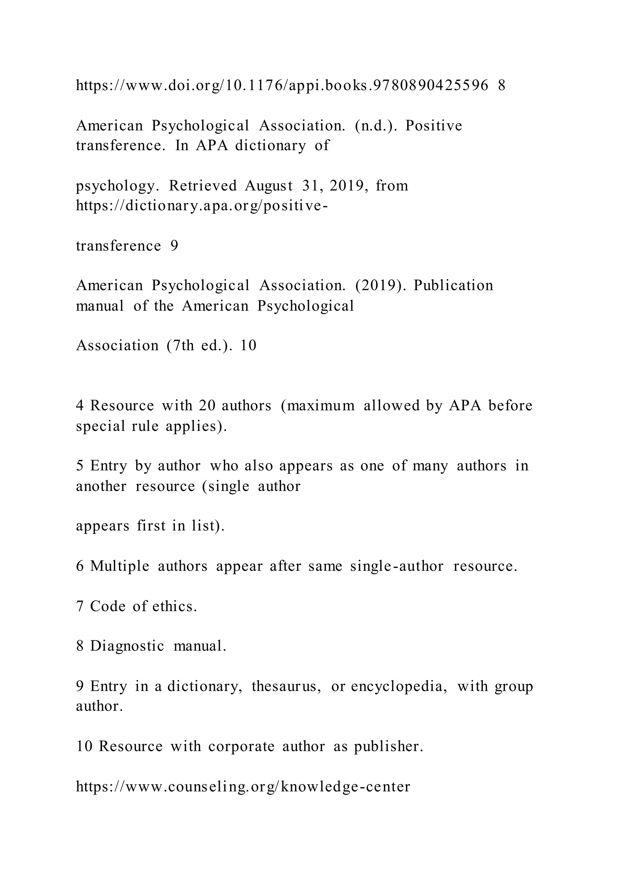 https://www.doi.org/10.1176/appi.books.9780890425596 8
American Psychological Association. (n.d.). Positive
transference. In APA dictionary of
psychology. Retrieved August 31, 2019, from
https://dictionary.apa.org/positive-
transference 9
American Psychological Association. (2019). Publication
manual of the American Psychological
Association (7th ed.). 10
4 Resource with 20 authors (maximum allowed by APA before
special rule applies).
5 Entry by author who also appears as one of many authors in
another resource (single author
appears first in list).
6 Multiple authors appear after same single-author resource.
7 Code of ethics.
8 Diagnostic manual.
9 Entry in a dictionary, thesaurus, or encyclopedia, with group
author.
10 Resource with corporate author as publisher.
https://www.counseling.org/knowledge-center
 