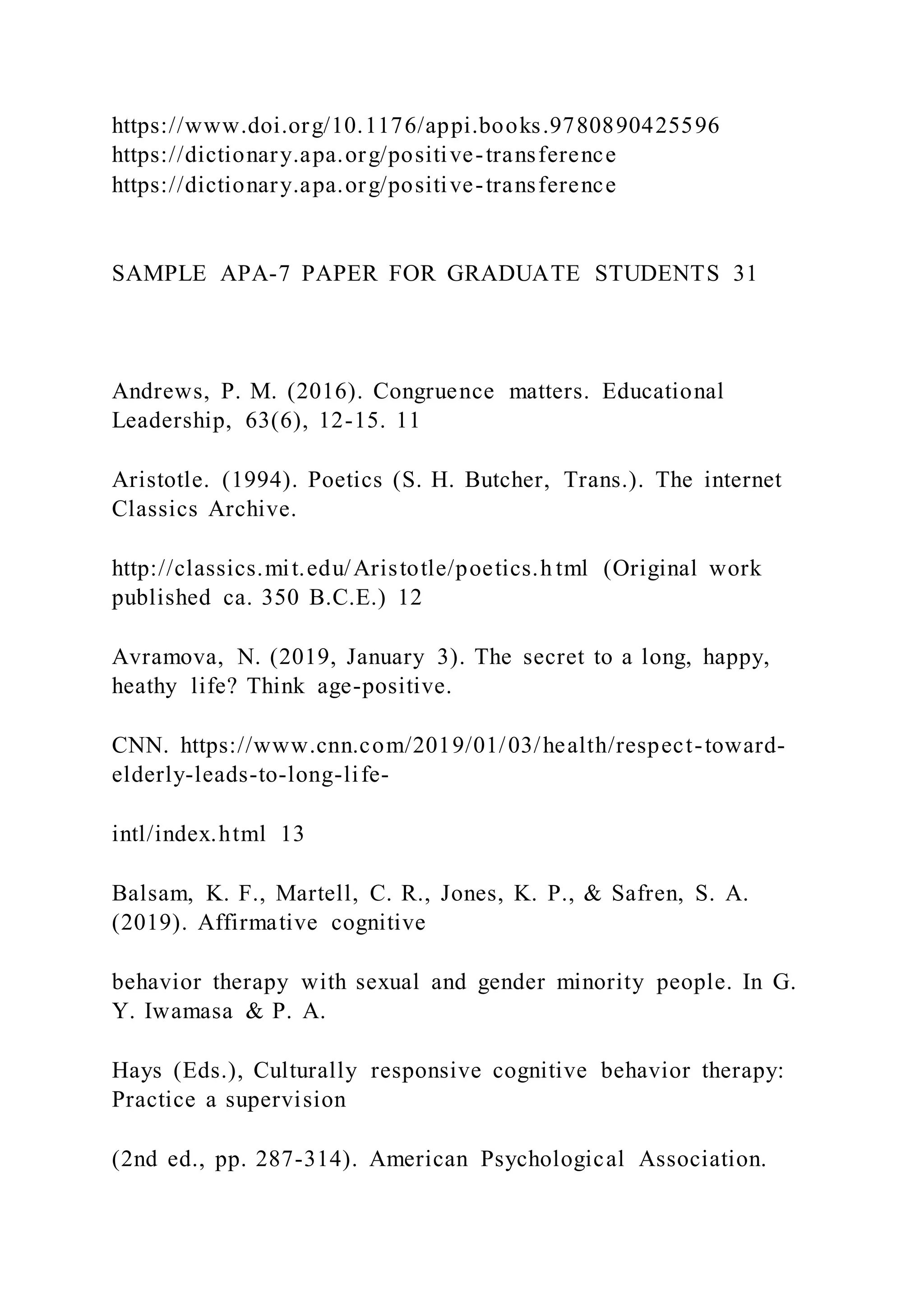 https://www.doi.org/10.1176/appi.books.9780890425596
https://dictionary.apa.org/positive-transference
https://dictionary.apa.org/positive-transference
SAMPLE APA-7 PAPER FOR GRADUATE STUDENTS 31
Andrews, P. M. (2016). Congruence matters. Educational
Leadership, 63(6), 12-15. 11
Aristotle. (1994). Poetics (S. H. Butcher, Trans.). The internet
Classics Archive.
http://classics.mit.edu/Aristotle/poetics.h tml (Original work
published ca. 350 B.C.E.) 12
Avramova, N. (2019, January 3). The secret to a long, happy,
heathy life? Think age-positive.
CNN. https://www.cnn.com/2019/01/03/health/respect-toward-
elderly-leads-to-long-life-
intl/index.html 13
Balsam, K. F., Martell, C. R., Jones, K. P., & Safren, S. A.
(2019). Affirmative cognitive
behavior therapy with sexual and gender minority people. In G.
Y. Iwamasa & P. A.
Hays (Eds.), Culturally responsive cognitive behavior therapy:
Practice a supervision
(2nd ed., pp. 287-314). American Psychological Association.
 