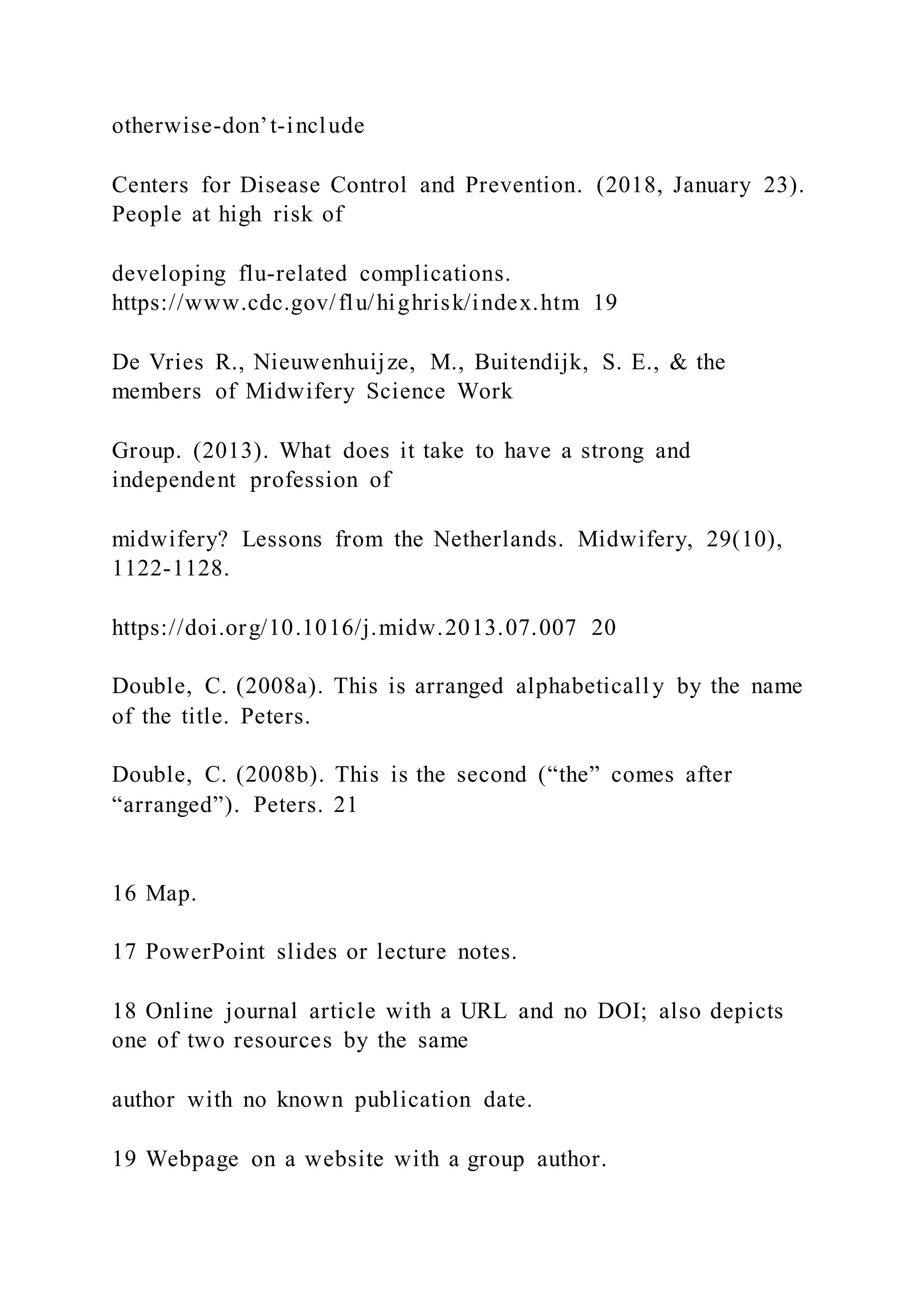 otherwise-don’t-include
Centers for Disease Control and Prevention. (2018, January 23).
People at high risk of
developing flu-related complications.
https://www.cdc.gov/flu/highrisk/index.htm 19
De Vries R., Nieuwenhuijze, M., Buitendijk, S. E., & the
members of Midwifery Science Work
Group. (2013). What does it take to have a strong and
independent profession of
midwifery? Lessons from the Netherlands. Midwifery, 29(10),
1122-1128.
https://doi.org/10.1016/j.midw.2013.07.007 20
Double, C. (2008a). This is arranged alphabetically by the name
of the title. Peters.
Double, C. (2008b). This is the second (“the” comes after
“arranged”). Peters. 21
16 Map.
17 PowerPoint slides or lecture notes.
18 Online journal article with a URL and no DOI; also depicts
one of two resources by the same
author with no known publication date.
19 Webpage on a website with a group author.
 