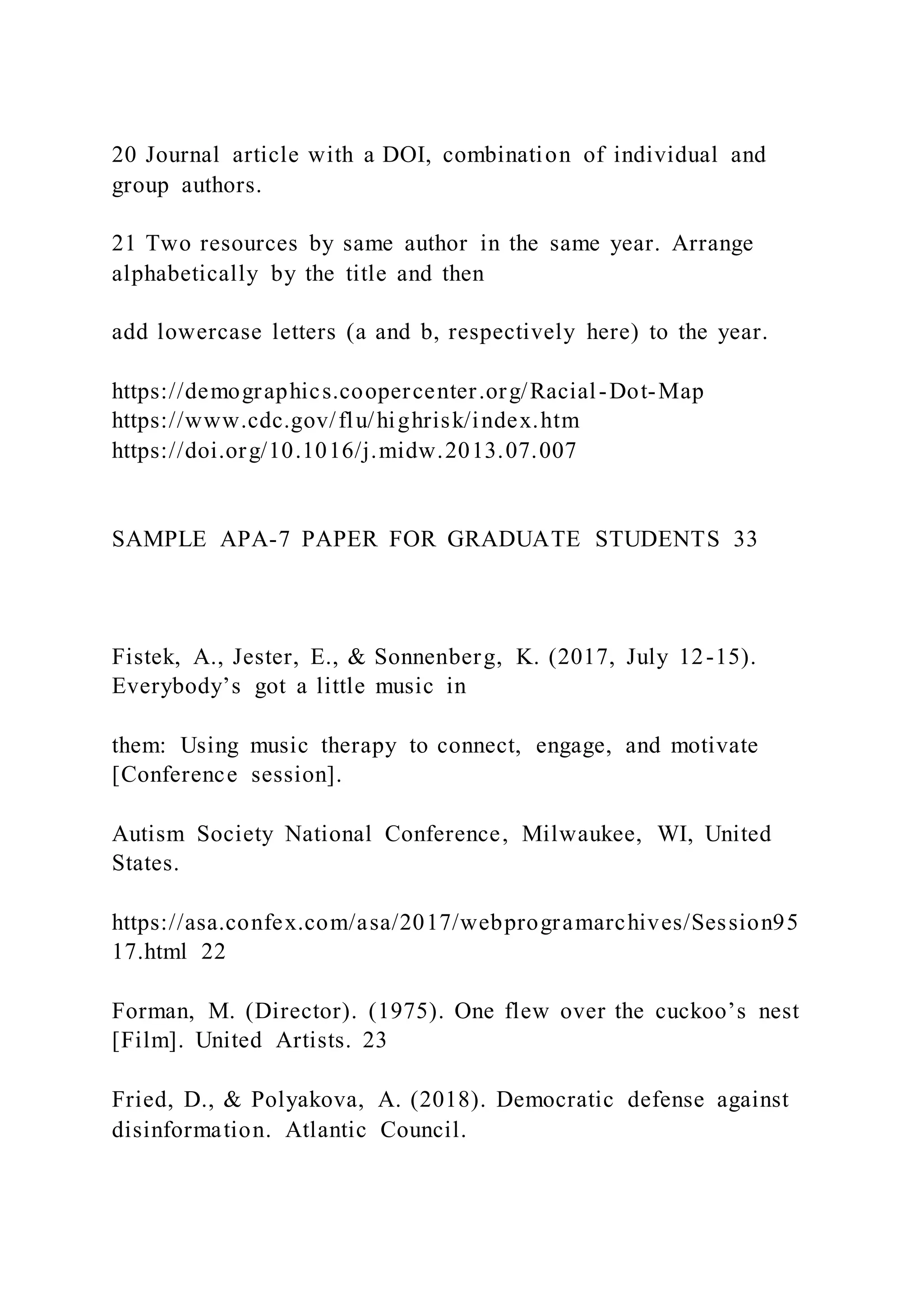 20 Journal article with a DOI, combination of individual and
group authors.
21 Two resources by same author in the same year. Arrange
alphabetically by the title and then
add lowercase letters (a and b, respectively here) to the year.
https://demographics.coopercenter.org/Racial-Dot-Map
https://www.cdc.gov/flu/highrisk/index.htm
https://doi.org/10.1016/j.midw.2013.07.007
SAMPLE APA-7 PAPER FOR GRADUATE STUDENTS 33
Fistek, A., Jester, E., & Sonnenberg, K. (2017, July 12-15).
Everybody’s got a little music in
them: Using music therapy to connect, engage, and motivate
[Conference session].
Autism Society National Conference, Milwaukee, WI, United
States.
https://asa.confex.com/asa/2017/webprogramarchives/Session95
17.html 22
Forman, M. (Director). (1975). One flew over the cuckoo’s nest
[Film]. United Artists. 23
Fried, D., & Polyakova, A. (2018). Democratic defense against
disinformation. Atlantic Council.
 