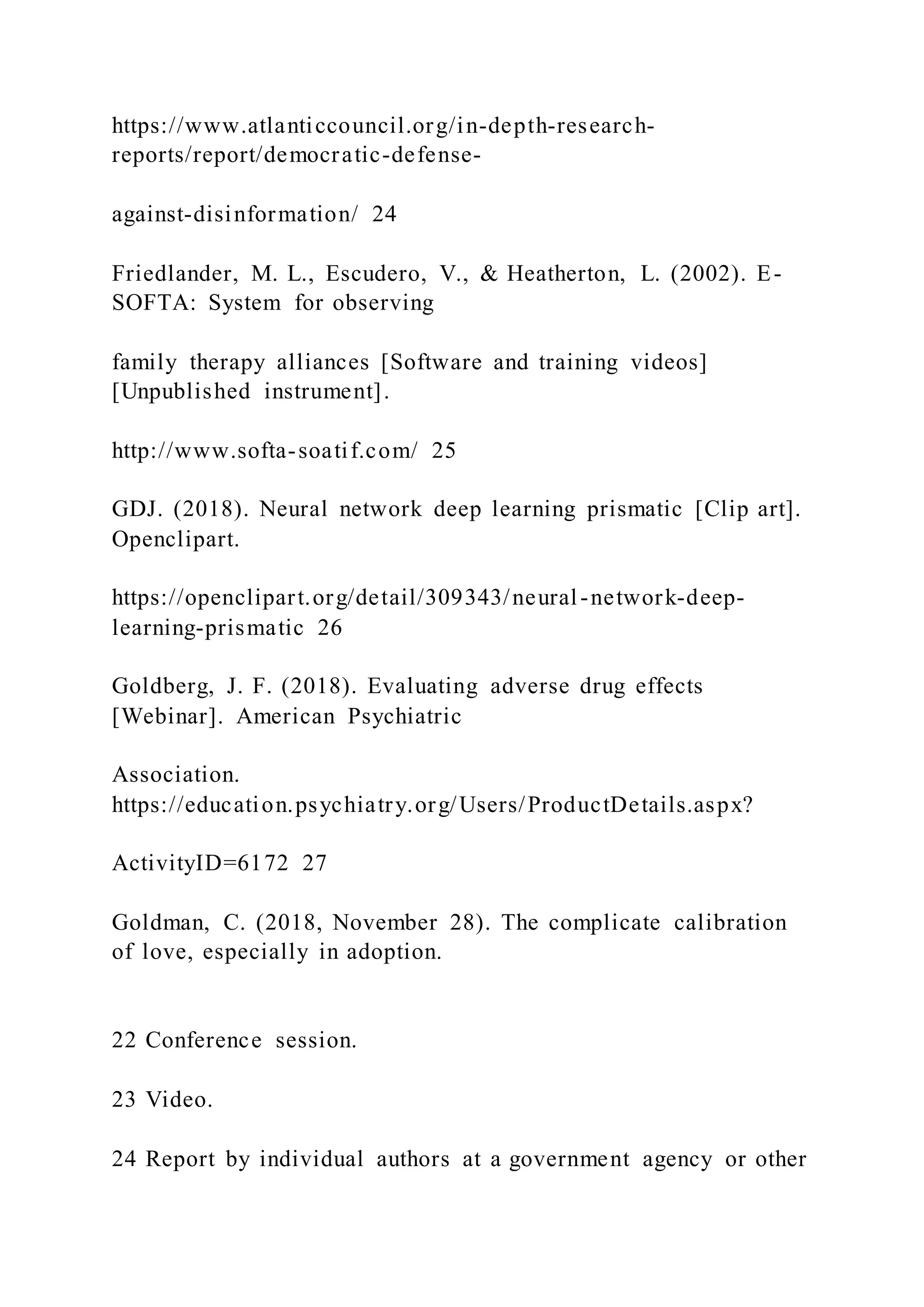 https://www.atlanticcouncil.org/in-depth-research-
reports/report/democratic-defense-
against-disinformation/ 24
Friedlander, M. L., Escudero, V., & Heatherton, L. (2002). E-
SOFTA: System for observing
family therapy alliances [Software and training videos]
[Unpublished instrument].
http://www.softa-soatif.com/ 25
GDJ. (2018). Neural network deep learning prismatic [Clip art].
Openclipart.
https://openclipart.org/detail/309343/neural-network-deep-
learning-prismatic 26
Goldberg, J. F. (2018). Evaluating adverse drug effects
[Webinar]. American Psychiatric
Association.
https://education.psychiatry.org/Users/ProductDetails.aspx?
ActivityID=6172 27
Goldman, C. (2018, November 28). The complicate calibration
of love, especially in adoption.
22 Conference session.
23 Video.
24 Report by individual authors at a government agency or other
 