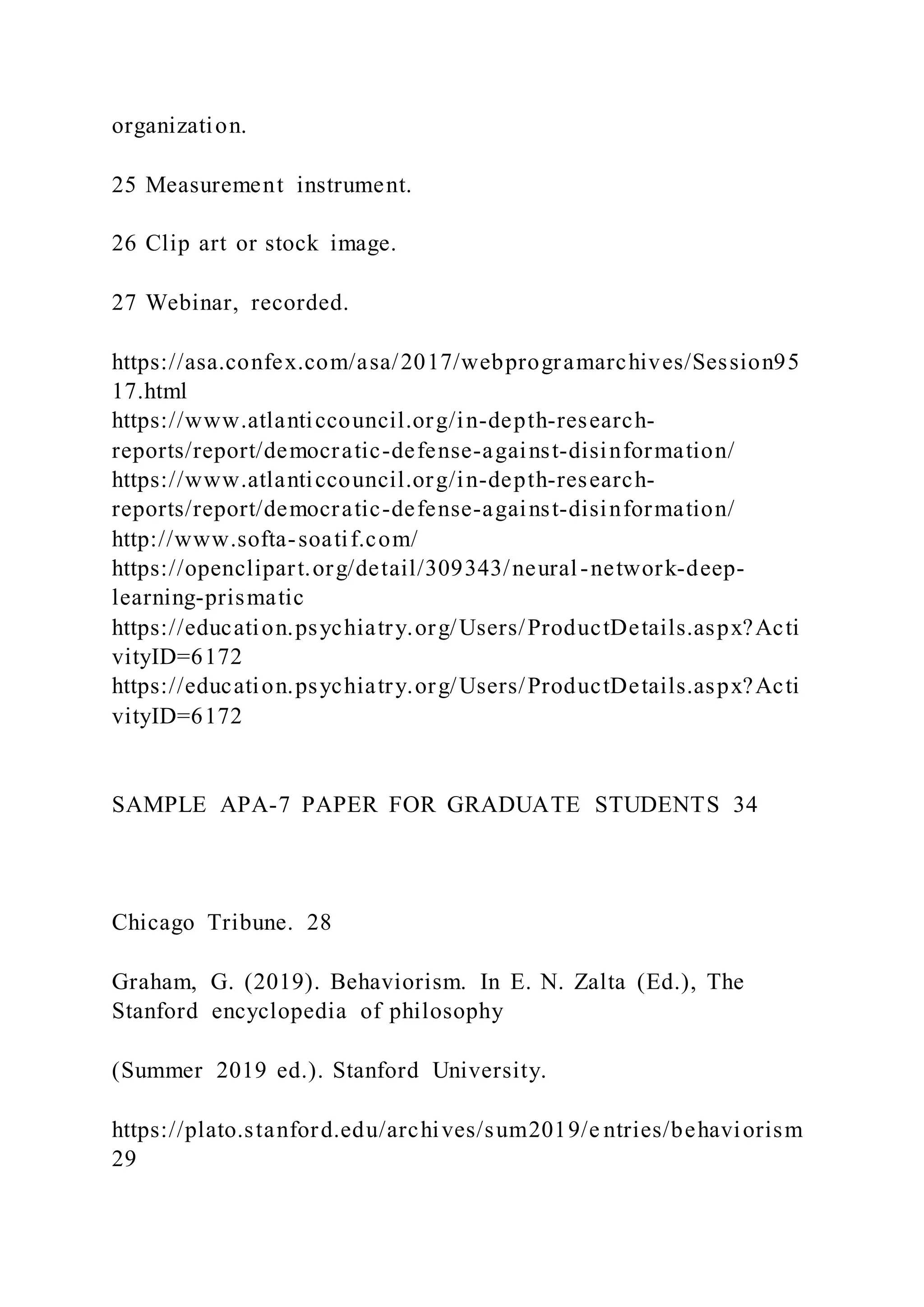 organization.
25 Measurement instrument.
26 Clip art or stock image.
27 Webinar, recorded.
https://asa.confex.com/asa/2017/webprogramarchives/Session95
17.html
https://www.atlanticcouncil.org/in-depth-research-
reports/report/democratic-defense-against-disinformation/
https://www.atlanticcouncil.org/in-depth-research-
reports/report/democratic-defense-against-disinformation/
http://www.softa-soatif.com/
https://openclipart.org/detail/309343/neural-network-deep-
learning-prismatic
https://education.psychiatry.org/Users/ProductDetails.aspx?Acti
vityID=6172
https://education.psychiatry.org/Users/ProductDetails.aspx?Acti
vityID=6172
SAMPLE APA-7 PAPER FOR GRADUATE STUDENTS 34
Chicago Tribune. 28
Graham, G. (2019). Behaviorism. In E. N. Zalta (Ed.), The
Stanford encyclopedia of philosophy
(Summer 2019 ed.). Stanford University.
https://plato.stanford.edu/archives/sum2019/e ntries/behaviorism
29
 