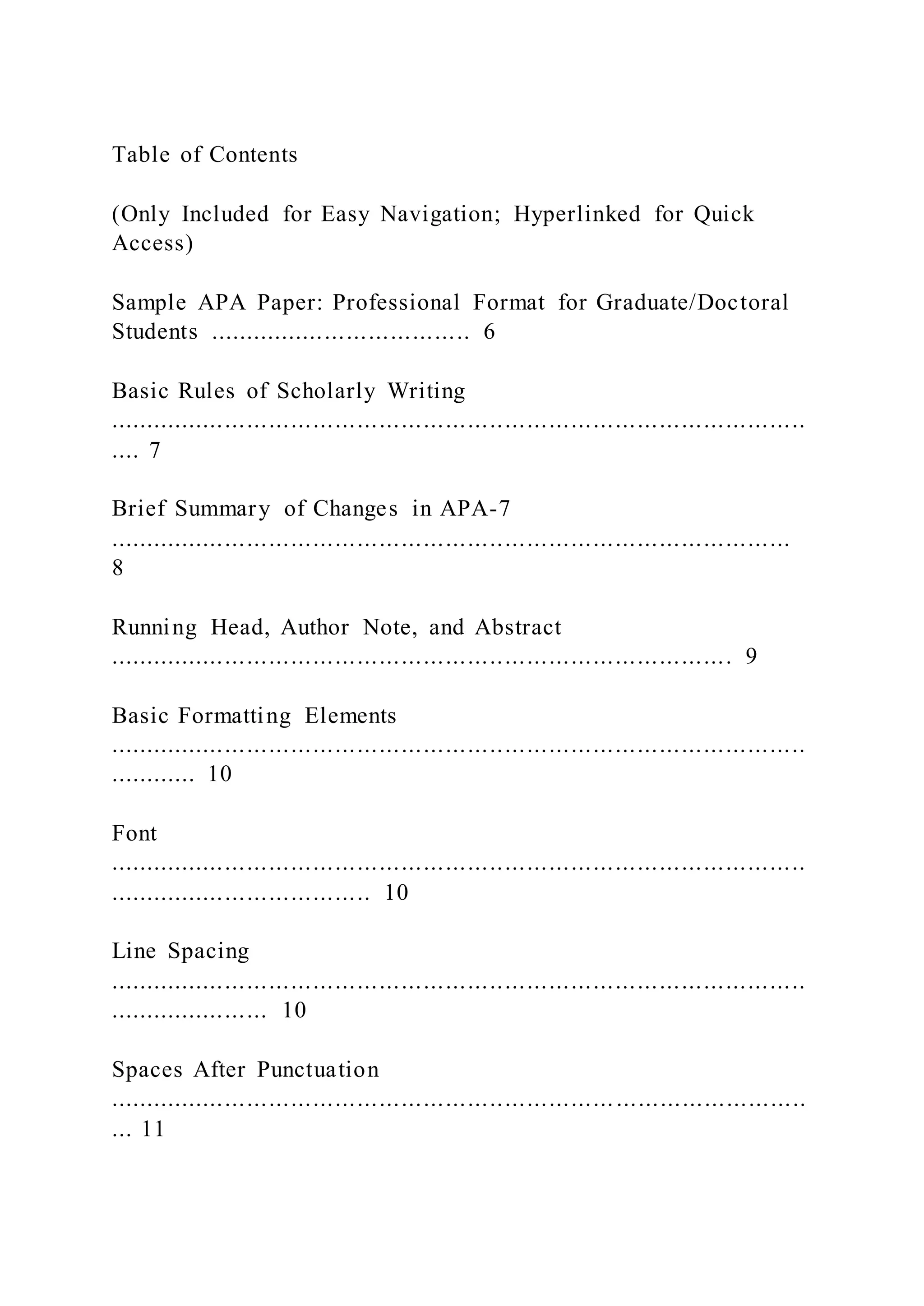 Table of Contents
(Only Included for Easy Navigation; Hyperlinked for Quick
Access)
Sample APA Paper: Professional Format for Graduate/Doctoral
Students .................................... 6
Basic Rules of Scholarly Writing
...............................................................................................
.... 7
Brief Summary of Changes in APA-7
.............................................................................................
8
Running Head, Author Note, and Abstract
..................................................................................... 9
Basic Formatting Elements
...............................................................................................
............ 10
Font
...............................................................................................
.................................... 10
Line Spacing
...............................................................................................
...................... 10
Spaces After Punctuation
...............................................................................................
... 11
 